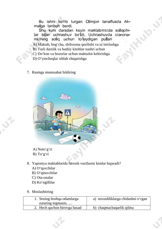 ) birovning haqi d) hurmat qozonish 11. avtobusning orqa eshigidan chiqib old eshigidan tushish kerak a) to‘g‘ri b) noto‘g‘ri 12. murodjon maktabdan kelib, oshxonaga kirdiyu, oyisi tayyorlab qo‘ygan tushlikni olib, shosha-pisha ovqatlana boshladi. o‘g‘lini kuzatib turgan oyisi: “o‘g‘lim, bugun hech narsani unutib qoldirmadingmi?” – deb so‘radi. o‘ylab ko‘ringchi, murodjon nimani unutib qoldirgan bo‘lishi mumkin? a) salomlashishni b) qo‘l yuvishni c) papkasini d) kiyim almashtirishni 13. xavfsiz hudud haqida tushuncha berganda o‘quvchilarga nimalar haqida ma’lumot berish zarur? 1. qurilish maydonlari 2. yo‘llarda uchraydigan turli quvur va chuqurlar 3. kechqurun xira yoritiladigan joylar 4. odam kam ko‘chalar a) 1, 2, 3, 4 b) 1, 2, 3 c) 2, 3, 4 d) 1, 3, 4 14. birovning vaqti birovning haqi bo‘lishi mumkin. a) to‘g‘ri b) noto‘g‘ri 15. hurmatga erishish uchun nimalar qilish kerak? a) barcha javoblar to‘g‘ri b) birovlarga yaxshilik qilish c) boshqalar bilan yaxshi munosabatda bo‘lish d) katta-yu kichikni hurmat qilish 16. …