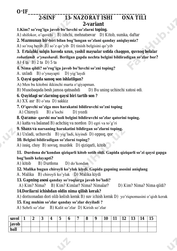 sinf 13- nazorat ishi ona tili 2-variant 1.kim? so’rog’iga javob bo’luvchi so’zlarni toping. a) shifokor, o’quvchi b) ishchi, mehnatsevar d) kitob, sumka, daftar 2. mazmunan bir-biri bilan bog’langan so’zlani qanday aniqlaymiz? a) so’roq berib b) so’z qo’yib d) tinish belgisini qo’yib 3. ertalabki salqin havoda uzun, yashil maysalar ustida chaqqon, quvnoq bolalar rohatlanib o‘ynashardi. berilgan gapda nechta belgini bildiradigan so’zlar bor? a) 4 ta b) 2 ta d) 5 ta 4. nima qildi? so’rog’iga javob bo’luvchi so’zni toping? a. uxladi b) o’ynayapti d) yig’laydi 5. qaysi gapda sanoq son ishlatilgan? a) men bu kitobni ikkinchi marta o‘qiyapman. b) musobaqada besh jamoa qatnashdi d) bu uning uchinchi xatosi edi. 6. quyidagi so’zlarning qaysi biri tartib son ? a) xx asr b) o’nta d) sakkiz 7. o’quvchi so’ziga mos harakatni bildiruvchi so’zni toping a) chiroyli b) a’lochi d) yozdi 8. qarama- qarshi ma’noli belgini bildiruvchi so’zlar qatorini toping. a) katta va balanad …