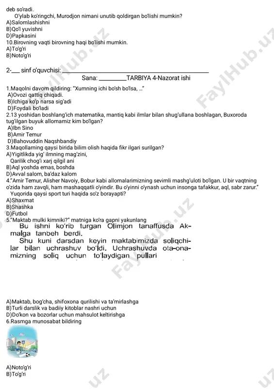 mantiq kabi ilmlar bilan shug‘ullana boshlagan, buxoroda tug‘ilgan buyuk allomamiz kim bo‘lgan?� a)ibn sino� b)amir temur� d)bahovuddin naqshbandiy� 3.maqollarning qaysi birida bilim olish haqida fikr ilgari surilgan?� a)yigitlikda yig‘ ilmning mag‘zini,� qarilik chog‘i xarj qilgil ani� b)aql yoshda emas, boshda� d)avval salom, ba’daz kalom� 4.“amir temur, alisher navoiy, bobur kabi allomalarimizning sevimli mashg‘uloti bo‘lgan. u bir vaqtning o‘zida ham zavqli, ham mashaqqatli o‘yindir. bu o‘yinni o‘ynash uchun insonga tafakkur, aql, sabr zarur.” yuqorida qaysi sport turi haqida so‘z borayapti? a)shaxmat� b)shashka d)futbol 5.“maktab mulki kimniki?” matniga ko‘ra gapni yakunlang� a)maktab, bog‘cha, shifoxona qurilishi va ta’mirlashga� b)turli darslik va badiiy kitoblar nashri uchun� d)do‘kon va bozorlar uchun mahsulot keltirishga� 6.rasmga munosabat bildiring� a)noto‘g‘ri� b)to‘g‘ri� 7.yaponiya maktablarida farrosh vazifasini kimlar bajaradi?� a)o‘quvchilar� b)o‘qituvchilar� d)ota-onalar� 8.avtobusning orqa eshigidan chiqib old eshigidan tushish kerak� a)to‘g‘ri� b)noto‘g‘ri� 9.murodjon maktabdan kelib, oshxonaga kirdiyu, oyisi tayyorlab qo‘ygan tushlikni olib, shosha-pisha ovqatlana boshladi. o‘g‘lini kuzatib turgan oyisi: “o‘g‘lim, …