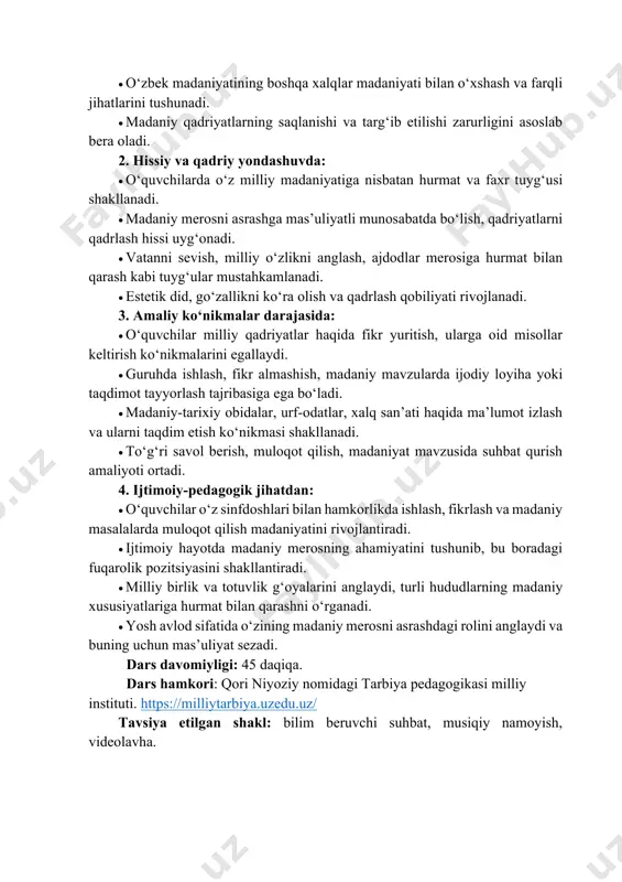 haqida bilimga ega bo‘ladi. • madaniy meros tushunchasi va uning xalq hayotidagi o‘rni haqida umumiy tasavvur hosil qiladi. • o‘zbek madaniyatining boshqa xalqlar madaniyati bilan o‘xshash va farqli jihatlarini tushunadi. • madaniy qadriyatlarning saqlanishi va targ‘ib etilishi zarurligini asoslab bera oladi. 2. hissiy va qadriy yondashuvda: • o‘quvchilarda o‘z milliy madaniyatiga nisbatan hurmat va faxr tuyg‘usi shakllanadi. • madaniy merosni asrashga mas’uliyatli munosabatda bo‘lish, qadriyatlarni qadrlash hissi uyg‘onadi. • vatanni sevish, milliy o‘zlikni anglash, ajdodlar merosiga hurmat bilan qarash kabi tuyg‘ular mustahkamlanadi. • estetik did, go‘zallikni ko‘ra olish va qadrlash qobiliyati rivojlanadi. 3. amaliy ko‘nikmalar darajasida: • o‘quvchilar milliy qadriyatlar haqida fikr yuritish, ularga oid misollar keltirish ko‘nikmalarini egallaydi. • guruhda ishlash, fikr almashish, madaniy mavzularda ijodiy loyiha yoki taqdimot tayyorlash tajribasiga ega bo‘ladi. • madaniy-tarixiy obidalar, urf-odatlar, xalq san’ati haqida ma’lumot izlash va ularni taqdim etish ko‘nikmasi shakllanadi. • to‘g‘ri savol berish, muloqot qilish, madaniyat mavzusida suhbat qurish amaliyoti …