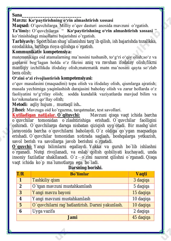 azorat qilishni o`rganadi. qisqa vaqt ichida ko`p ma`lumotlarga ega bo`ladi. darsning borishi. t/r bo’limlar vaqti 1 tashkiliy qism 3 daqiqa 2 o`tgan mavzuni mustahkamlash 5 daqiqa 3 yangi mavzu bayoni 15 daqiqa 4 yangi mavzuni mustahkamlash 10 daqiqa 5 o`quvchilarni rag`batlantirish. darsni yakunlash. 10 daqiqa 6 uyga vazifa 2 daqiqa jami 45 daqiqa burchak, tomon, shaklni o‘rgatar matematika bel bog‘lab doim tikka. matematika faniga xissa qo’shgan olimlar guruhlarga qo’shimcha topshiriq sifatida muzqaymoq metodi orqali topsiriqlar beriladi. bu topshiriqlarni bo’sh shablonlarni o’quvchiga tarqatgan holatda raqib jamoa uchun misollar yozish tartibida ham bajrish mumkin. buning ustunlik tarafi misollar o’quvchilarni salohiyatiga va fikrlash doirasiga mos bo’lib tuziladi 1. aziz bilan amir qog‘oz qutidagi bankalarni sanashdi. amir o‘z tomonidan 5 ta bankadan 3 qator bankani sanadi. amir o‘z tomonidan 3 ta bankadan 5 qator bankani sanadi. har biri qanday ifoda yozadi? ulardan qaysi biri ko'proq banka sanagan? 5+5+5=5 • 3=15 3+3+3+3+3=3 • 5=15 2. …