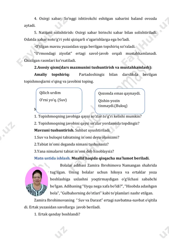 omi deb hisoblaysiz? matn ustida ishlash. muallif haqida qisqacha maʼlumot beriladi. bolalar adibasi zamira ibrohimova namangan shahrida tugʻilgan. uning bolalar uchun hikoya va ertaklar yoza boshlashiga uxlashni yoqtirmaydigan oʻgʻilchasi sababchi boʻlgan. adibaning “uyqu nega xafa boʻldi?”, “hisobda adashgan bola”, “gulbahorning doʻstlari” kabi toʻplamlari nashr etilgan. zamira ibrohimovaning “ suv va daraxt” ertagi navbatma-navbat oʻqitila di. ertak yuzasidan savollarga javob beriladi. 1. ertak qanday boshlandi? qilich urdim oʻrni yoʻq. (suv) qozonda emas qaynaydi. qishin-yozin tinmaydi.(buloq) 2. buloq suvi qanday oqishni boshlabdi? 3. nima uchun daraxt buloqni mensimay qoʻydi? 4. ayting-chi, buloq nega oʻz oqimini oʻzgartirdi? 5. agar suv eski yoʻnalishi boʻyicha oqa boshlamaganida nima boʻlar edi? 6. ertakdan qanday xulosa chiqardingiz? 7. oʻylab koʻring, ertakka yana qaysi qahramonni qoʻshgan boʻlardingiz? sizning ertagingiz qanday yakun topgan boʻlar edi? matndagi notanish soʻzlar yuzasidan lugʻat ishi oʻtkaziladi. dimogʻi koʻtarilgan–boshqalardan oʻzini baland tutadigan, kekkaygan, mutakabbir. mashq daftari bilan ishlash. ertakni tahlil qilinadi. asar nomi: suv …