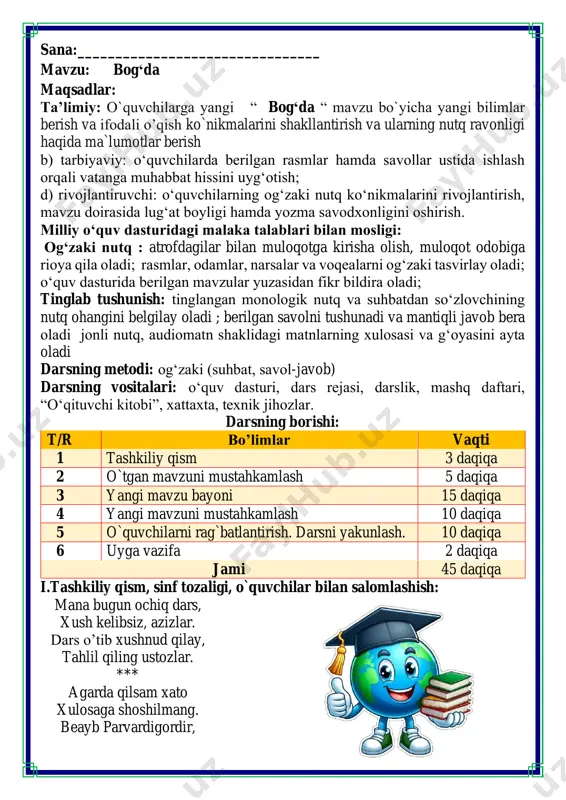 sangiz gar, haftasiga bir bora. shunda balkim bizlarni, bosmas hayajon sira. *** marhamat kiring do’stlar, doim darsga tayyormiz. ko’taramiz tanqidni, biz axir ustozlarmiz. so`zlarning eng shirini, ochiq aytay sirini, odob bog`in sharbatin, qalb gavharin qimmatin, qo`l berib shu so`z bilan, dillar qulfin ochamiz. aql nurin sochamiz. qaysi shirin so`z ekan? assalomu alaykum! quvnoq dam olish daqiqalari o’tiramiz o’g’il- qiz, barchamiz ahil-inoq. o’rnimizdan turamiz, asta joyda yuramiz, qo’llarni ko’taramiz, so’ngra chapak chalamiz. qo’llarni tushiramiz, boshni chapga va o’ngga aylantirib olamiz. birozgina dam olib keyin yana yozamiz iii.yangi mavzu bayoni: rasmni izohlang. agar mevalar so‘zlasha olganda, siz ular bilan nima haqida suhbatlashgan bo‘lardingiz? olxo‘ri va o‘rik mirmuhsin bahor keldi. boglarda gullar ochildi. osmonda qushlar uchdi. yerda chumolilar o‘rmalashdi. ariqlarda suvlar shildirab oqdi. zumrad degan jamalak sochli puchuqqina qizcha bog‘ga kirdi. u ko‘m-ko‘k maysalarni oralab, ko'priklardan o‘tib, olxo‘ri daraxtining tagiga keldi. qo'llarini ko'targan edi, bo‘yi yetmadi. keyin u: - olxo'ri, olxo‘ri! dovuchchalaringdan ber! …