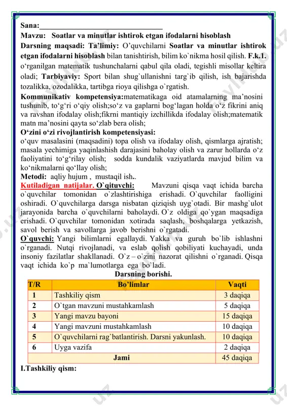 i. darsning borishi. t/r bo’limlar vaqti 1 tashkiliy qism 3 daqiqa 2 o`tgan mavzuni mustahkamlash 5 daqiqa 3 yangi mavzu bayoni 15 daqiqa 4 yangi mavzuni mustahkamlash 10 daqiqa 5 o`quvchilarni rag`batlantirish. darsni yakunlash. 10 daqiqa 6 uyga vazifa 2 daqiqa jami 45 daqiqa i.tashkiliy qism: bo'linmani ochib, soatni ko'rsatgan. suv 12 soat ichida suv soati idishidan butunlay to'kiladi. hozir 3 soat o'tganligini ko'rsatmoqda. o'tgan vaqtga qaraganda necha soat ko‘p vaqt qoldi? 12 h – 3 h = 9 h 6. do'kon sotuvchilari ikki smenada ishlaydi. birinchi smena soat 8:30 dan 14:45 gacha ishlaydi. ikkinchi smena soat 15:20 dan 21:50 gacha ishlaydi. qaysi smena uzoqroq ishlaydi? 1 smena 14 h 45 min – 8 h 30 min =6 h 15 min 2 smena 21 h 50 min – 15 h 20 min=6 h 30 min 2 smena ko’proq ishlaydi 6 h 15 min < 6 h 30 min 7. misollarni …