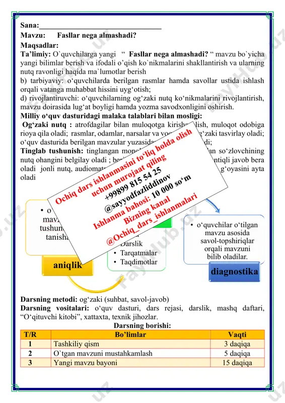 hiziq. ekvatorga qanchalik yaqin bo'lsa, o‘sha yer shunchalik issiq bo‘ladi, chunki yerning bu qismiga quyosh yaxshi nur sochadi. shimoliy va janubiy qutblarga quyosh nuri kamroq tushadi, bu yerda muz va qor hatto yozda ham erimaydi. 21-mart hamda 23-sentabrda kun va tun davomiyligi tenglashadi. 22-iyunda kunning davomiyligi eng uzun, tunning davomiyligi qisqa bo'ladi. 22-dekabrda esa tunning davomiyligi eng uzun, kunniki esa aksincha. iv.yangi mavzuni mustahkamlash: bajarilishi yuzasidan ko`rsatma beriladi: doskada va mustaqil bajariladi. mavzu yuzasidan o’quvchilarga tarqatmalar berilib savol javoblar o’tkaziladi. v.o`quvchilarni rag`batlantirish. darsni yakunlash.: darsda faol qatnashgan o`quvchilar rag`bat kartochkalari bilan rag`batlantiriladi. vi.uyga vazifa: fasllar haqida qiziqarli ma’lumotlar toping. sizga qaysi fasl ko‘proq yoqadi? nima uchun? fikringizni izohlab kichik matn yozing. o`ibdo`: _____________________