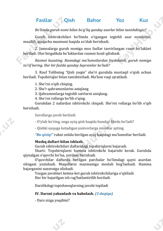 qahramonlarini aniqlang 3. qahramonlarga tegishli satrlarni aniqlang. 4. she’rni rollarga bo‘lib o‘qing. guruhdan 2 nafardan ishtirokchi chiqadi. she’rni rollarga bo‘lib o‘qib berishadi. savollarga javob beriladi. - o‘ylab ko‘ring, nega ayiq qish haqida bunday fikrda bo‘ladi? - qishki uyquga ketadigan jonivorlarga misollar ayting. “bu qiziq!” rukni ostida berilgan ayiq haqidagi ma’lumotlar beriladi. mashq daftari bilan ishlash. guruh ishtirokchilari daftaridagi topshiriqlarni bajaradi. sharti: topshiriqlarni hamma ishtirokchi bajarishi kerak. guruhda qiynalgan o‘quvchi bo‘lsa, yordam berishadi. o‘quvchilar daftarda berilgan parchalar bo‘limdagi qaysi asardan olingani yozishadi. maqollarni mazmuniga moslab bog‘lashadi. hamma bajarganini nazoratga olishadi. yozgan javoblari ketma-ket guruh ishtirokchilariga o‘qitiladi. har bir bajarilgan ish rag‘batlantirilib boriladi. darslikdagi topishmoqlarning javobi topiladi iv. darsni yakunlash va baholash. (3 daqiqa) - dars sizga yoqdimi? - biz bugun darsda nimalarni bajardik? qaysi topshiriq siz uchun qiziqarli bo‘ldi? v. uyga vazifa. (2 daqiqa) kodlangan harflarni aniqlang va so‘zlarni o‘qing. topgan so‘zlaringiz bilan gaplar tuzing. oila a’zolaringiz yordamida yangi “kodlangan so‘zlar” …