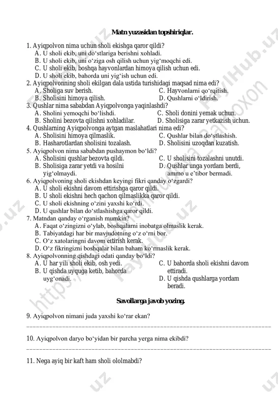 ketib, bahorda uyg‘onadigan va qaytib sholi ekmaydigan, osh yemaydigan bo‘libdi. (“gulxan” jurnalidan) matn yuzasidan topshiriqlar. 1. ayiqpolvon nima uchun sholi ekishga qaror qildi? a. u sholi ekib, uni do‘stlariga berishni xohladi. b. u sholi ekib, uni o‘ziga osh qilish uchun yig‘moqchi edi. c. u sholi ekib, boshqa hayvonlardan himoya qilish uchun edi. d. u sholi ekib, bahorda uni yig‘ish uchun edi. 2. ayiqpolvonning sholi ekilgan dala ustida turishidagi maqsad nima edi? a. sholiga suv berish. b. sholisini himoya qilish. c. hayvonlarni qo‘rqitish. d. qushlarni o‘ldirish. 3. qushlar nima sababdan ayiqpolvonga yaqinlashdi? a. sholini yemoqchi bo‘lishdi. b. sholini bezovta qilishni xohladilar. c. sholi donini yemak uchun. d. sholisiga zarar yetkazish uchun. 4. qushlarning ayiqpolvonga aytgan maslahatlari nima edi? a. sholisini himoya qilmaslik. b. hasharotlardan sholisini tozalash. c. qushlar bilan do‘stlashish. d. sholisini uzoqdan kuzatish. 5. ayiqpolvon nima sababdan pushaymon bo‘ldi? a. sholisini qushlar bezovta qildi. b. sholisiga zarar yetdi va hosilni …