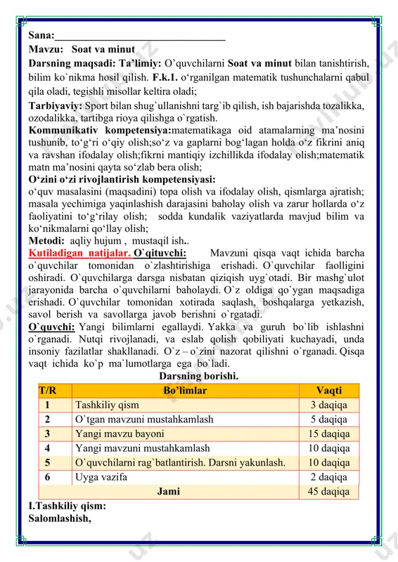 mustahkamlash 5 daqiqa 3 yangi mavzu bayoni 15 daqiqa 4 yangi mavzuni mustahkamlash 10 daqiqa 5 o`quvchilarni rag`batlantirish. darsni yakunlash. 10 daqiqa 6 uyga vazifa 2 daqiqa jami 45 daqiqa i.tashkiliy qism: salomlashish, quvnoq dam olish daqiqalari o’tiramiz o’g’il- qiz, barchamiz ahil-inoq. o’rnimizdan turamiz, asta joyda yuramiz, qo’llarni ko’taramiz, so’ngra chapak chalamiz. qo’llarni tushiramiz, boshni chapga va o’ngga aylantirib olamiz. birozgina dam olib keyin yana yozamiz. iii.yangi mavzu bayoni: 1. soatni ko'rib chiqing. a) qisqa mil - soat mili. unga tegishli sonlar doira ichida ko'rsatilgan. hozir soat necha? b) uzun mil - minut mili. unga tegishli sonlar doira tashqarisida ko‘rsatilgan. ularni ayting. barcha sonlar ko‘rsatilganmi? d) agar minut milii to'liq aylansa, soat mili o‘z holatini qanday o'zgartiradi? minut mili 60 minutda to'liq aylanadi. bu vaqt ichida soat mili 1 bolinmaga siljiydi. 1 soat = 60 minut 1 h = 60 min vi.uyga vazifa: 6. soatlar qaysi vaqtni ko‘rsatayotganini yozing. 1 …