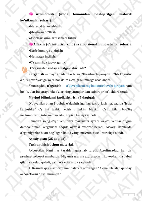 iq kartoshka” oʻyinini tashkil etish mumkin. mazkur oʻyin bilan bogʻliq maʼlumotlarni internetdan izlab topish tavsiya etiladi. shundan soʻng oʻqituvchi dars mavzusini aytadi va oʻquvchilar bugun darsda nimani oʻrganishi haqida ogʻzaki axborot beradi. avvalgi darslarda oʻrganilganlar bilan bogʻlagan holda yangi mavzuni tushuntirishga oʻtadi. asosiy qism (25 daqiqa). tushuntirish uchun material. axborotlar bizni har tarafdan qurshab turadi. atrofimizdagi har bir predmet axborot manbaidir. miyamiz ularni sezgi aʼzolarimiz yordamida qabul qiladi va eslab qoladi, yaʼni oʻz xotirasida saqlaydi. 1. rasmda qaysi axborot manbalari tasvirlangan? akmal ulardan qanday axborotlarni olishi mumkin? 3 rasmga qarab oʻquvchilar oʻz fikrlarini bildiradi va oʻqituvchi ularni keyingi maʼlumotlarni berishdan oldin muammoli savolni oʻrtaga tashlaydi. ayting-chi, axborotlar juda katta hajmda boʻlsa, ularni qanday saqlash va uzatish mumkin? ularga yoʻnaltiruvchi savollar berish orqali faollashtirish mumkin. 2. axborotlarni qayerda saqlash boʻyicha navbatdagi bilimlarni berishda darslik bilan ishlanadi (25-bet). axborotni turli yoʻllar bilan uzatilishi mumkin. tashuvchilar matn, yozib olingan tovush, rasm yoki videoxabarlar …