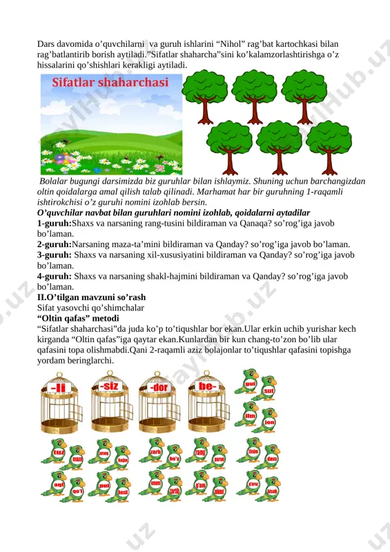 -derevo-3.png][image: https://gas-kvas.com/grafic/uploads/posts/2023-09/1695808079_gas-kvas-com-p-kartinki-derevo-3.png]dars davomida o’quvchilarni va guruh ishlarini “nihol” rag’bat kartochkasi bilan rag’batlantirib borish aytiladi.”sifatlar shaharcha”sini ko’kalamzorlashtirishga o’z hissalarini qo’shishlari kerakligi aytiladi. [image: ] bolalar bugungi darsimizda biz guruhlar bilan ishlaymiz. shuning uchun barchangizdan oltin qoidalarga amal qilish talab qilinadi. marhamat har bir guruhning 1-raqamli ishtirokchisi o’z guruhi nomini izohlab bersin. o’quvchilar navbat bilan guruhlari nomini izohlab, qoidalarni aytadilar 1-guruh:shaxs va narsaning rang-tusini bildiraman va qanaqa? so’rog’iga javob bo’laman. 2-guruh:narsaning maza-ta’mini bildiraman va qanday? so’rog’iga javob bo’laman. 3-guruh: shaxs va narsaning xil-xususiyatini bildiraman va qanday? so’rog’iga javob bo’laman. 4-guruh: shaxs va narsaning shakl-hajmini bildiraman va qanday? so’rog’iga javob bo’laman. ii.o’tilgan mavzuni so’rash sifat yasovchi qo’shimchalar “oltin qafas” metodi “sifatlar shaharchasi”da juda ko’p to’tiqushlar bor ekan.ular erkin uchib yurishar kech kirganda “oltin qafas”iga qaytar ekan.kunlardan bir kun chang-to’zon bo’lib ular qafasini topa olishmabdi.qani 2-raqamli aziz bolajonlar to’tiqushlar qafasini topishga yordam beringlarchi. [image: ] iii.yangi mavzu bayoni qarama-qarshi ma’noli sifatlar davraga zumrad va …