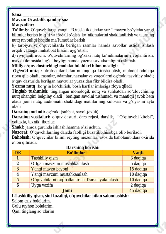 jami 45 daqiqa i.tashkiliy qism, sinf tozaligi, o`quvchilar bilan salomlashish: salom aziz bolalarim, gulu rayhon bolalarim. qani tinglang so’zlarim jajji o’g’il-qizlarim. ona yurt egasisiz, istiqlol ertasiz bo’ling aqlu rasolar, ham bilimdon donolar. darsimiz: -o’qish savodxonligi orasta boʻling! qanday yaxshi, bolalar, tozalik, orastalik. go'zal xulq, odob bilan hamisha payvastalik. sahar turib uyqudan, muzday suvga yuz yuvmoq, qiziguncha to badan, yoʻlakchada yugurmoq. ozoda-yu orasta, ko'rkam boʻling, sogʻ bo'ling. ko'rgan boʻlsin havasda, doim koʻngli chogʻ bo'ling! muhiddin omon izohli lugʻat: payvasta — o'zaro bogʻlangan chogʻ - shod, xursand topshiriqlarni bajaring. “ozoda” so'ziga ma'nodosh soʻz toping. “chiroyli” soʻzining ma'nodoshi ishtirok etgan misralarni topib oʻqing. yashiringan so‘zlarni toping. quyidagi qoidalarni oʻqing va ularga amal qiling. v.o`quvchilarni rag`batlantirish. darsni yakunlash.: darsda faol qatnashgan o`quvchilar rag`bat kartochkalari bilan rag`batlantiriladi. vi.uyga vazifa: she’rni yod oling o`ibdo`: _____________________