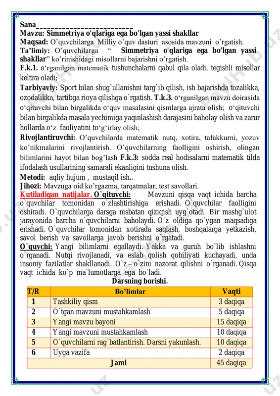 o`z – o`zini nazorat qilishni o`rganadi. qisqa vaqt ichida ko`p ma`lumotlarga ega bo`ladi. darsning borishi. t/r bo’limlar vaqti 1 tashkiliy qism 3 daqiqa 2 o`tgan mavzuni mustahkamlash 5 daqiqa 3 yangi mavzu bayoni 15 daqiqa 4 yangi mavzuni mustahkamlash 10 daqiqa 5 o`quvchilarni rag`batlantirish. darsni yakunlash. 10 daqiqa 6 uyga vazifa 2 daqiqa jami 45 daqiqa matematika faniga xissa qo’shgan olimlar ii. o`tgan mavzuni mustahkamlash. o`tilgan mavzu yuzasidan savol-javob o`tkazish, uy vazifasini bajarilishini tahlili o`tkazilib no`to`g`ri bajarilgan misollar yuzasidan ko`rsatma beraman. iii yangi mavzu bayoni 1. berilgan rasmdan simmetrik bo‘yang. v. o`quvchilarni rag`batlantirish. darsni yakunlash.: darsda faol qatnashgan, doskada misol masala bajargan va birinch bo`lib bajargan o`quvchilarni baholayman. uyga vazifani e`lon qilaman. vi. uyga vazifa: 6. tomoni 4 cm bolgan kvadrat yasang. uning perimetrini toping. p = 4 + 4 + 4 + 4=16 cm 7. noma’lum qismni berilgan reja bo‘yicha toping. 54 + 34 = 88 45 – 2 …