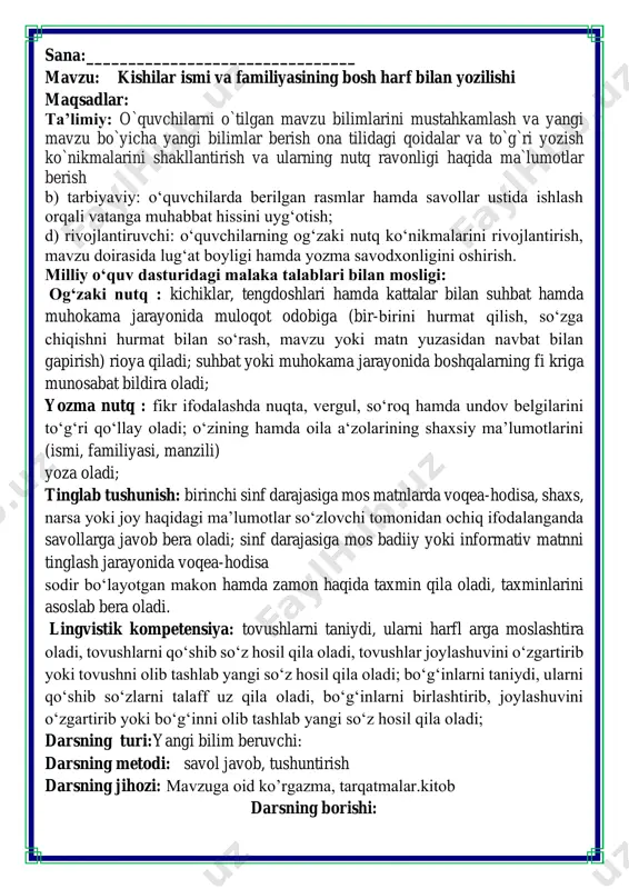 ila oladi; bo‘gʻinlarni taniydi, ularni qo‘shib so‘zlarni talaff uz qila oladi, bo‘gʻinlarni birlashtirib, joylashuvini o‘zgartirib yoki bo‘gʻinni olib tashlab yangi so‘z hosil qila oladi; darsning turi:yangi bilim beruvchi: darsning metodi: savol javob, tushuntirish darsning jihozi: mavzuga oid ko’rgazma, tarqatmalar.kitob darsning borishi: iii.yangi mavzu bayoni: 1-mashq. she’rni o‘qing. ovqat yedik biz birga: tohir, mohir, madina, ruxshona va dilsora, ali, vali, omina. to‘ygan bo'lsang gar, do'stim, qatordan chiqib ketgin. she’rda gap o‘rtasida bosh harf bilan berilgan so‘zlarni ajrating. bu so‘zlar nima uchun bosh harf bilan yozilgan? ismni bildirga so’zlar bosh harf bilan yozilgan she’r matnidagi qiz bola va o‘g‘il bolalar ismini sanang. tohir, mohir, madina, ruxshona,dilsora,ali, vali, omina. kishilarning ismi va familiyasi har doim bosh harf bilan yoziladi. 2-mashq. gaplarni yakunlang. qo’shimcha so’zlar uchun shablon v.o`quvchilarni rag`batlantirish. darsni yakunlash.: darsda faol qatnashgan o`quvchilar rag`bat kartochkalari bilan rag`batlantiriladi. vi.uyga vazifa: 5-mashq. rasmlar o'rniga mos so'zlarni qo'yib, gaplarni ko'chiring. ona tili darsi boshlandi. o’qituvchi …