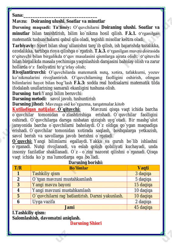`lumotlarga ega bo`ladi. darsning borishi: t/r bo’limlar vaqti 1 tashkiliy qism 3 daqiqa 2 o`tgan mavzuni mustahkamlash 5 daqiqa 3 yangi mavzu bayoni 15 daqiqa 4 yangi mavzuni mustahkamlash 10 daqiqa 5 o`quvchilarni rag`batlantirish. darsni yakunlash. 10 daqiqa 6 uyga vazifa 2 daqiqa jami 45 daqiqa i.tashkiliy qism: salomlashish, davomatni aniqlash. darsning shiori navbatchi axborotini tinglash (bu jarayon ingliz tilida quyidagicha o`tkazilishi mumkin ). o`qituvchi:- good morning pupils! o`quvchilar-:good morning! o`qituvchi: -who is on duty today? o`quvchi:- i am on duty today.my name is davlatbek. o`qituvchi:- who is absent? o`quvchi: -all pupils are here. -bolajonlar, matematika fani nimani o‘rgatadi? -sanashni, hisoblashni fikrlashni, o‘ylashni masalalar yechishni noma’lumni topishni. og‘irlik, uzunlikni vaqt, masofa, tezlikni ko‘paytirish, bo‘lishni perimetr, yuzani topishni, taqqoslashni burchak, tomon, shaklni o‘rgatar matematika bel bog‘lab doim tikka. matematika faniga xissa qo’shgan olimlar ii. o`tgan mavzuni mustahkamlash.o’quvchilarni bilim va ko’nikmalari tekshiriladi savollar orqali uyga berilgan vazifa so’ralib o’quvchilar baholanadi. fikrni to’liq …