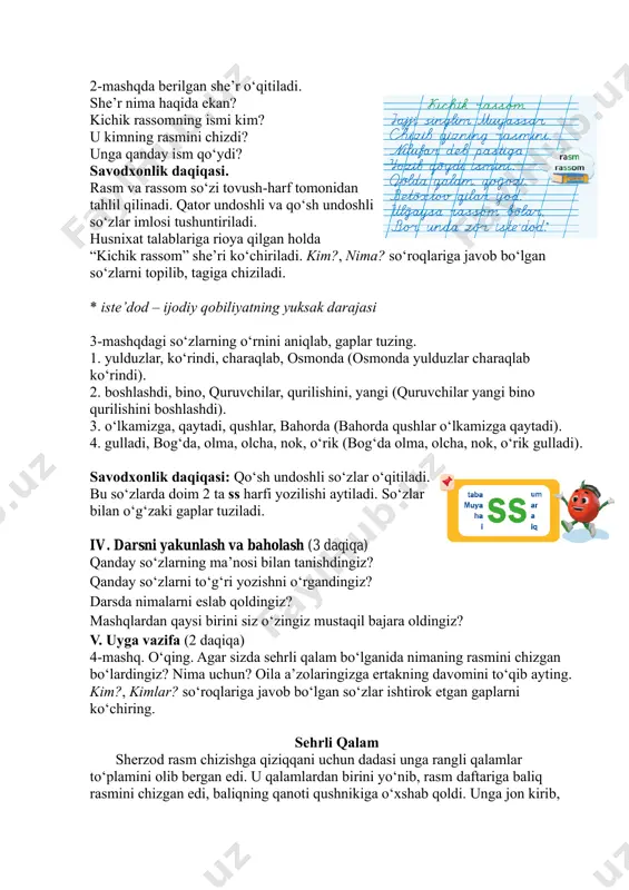 undoshli so‘zlar imlosi tushuntiriladi. husnixat talablariga rioya qilgan holda “kichik rassom” she’ri ko‘chiriladi. kim?, nima? so‘roqlariga javob bo‘lgan so‘zlarni topilib, tagiga chiziladi. * iste’dod – ijodiy qobiliyatning yuksak darajasi 3-mashqdagi so‘zlarning o‘rnini aniqlab, gaplar tuzing. 1. yulduzlar, ko‘rindi, charaqlab, osmonda (osmonda yulduzlar charaqlab ko‘rindi). 2. boshlashdi, bino, quruvchilar, qurilishini, yangi (quruvchilar yangi bino qurilishini boshlashdi). 3. o‘lkamizga, qaytadi, qushlar, bahorda (bahorda qushlar o‘lkamizga qaytadi). 4. gulladi, bog‘da, olma, olcha, nok, o‘rik (bog‘da olma, olcha, nok, o‘rik gulladi). savodxonlik daqiqasi: qo‘sh undoshli so‘zlar o‘qitiladi. bu so‘zlarda doim 2 ta ss harfi yozilishi aytiladi. so‘zlar bilan o‘g‘zaki gaplar tuziladi. iv. darsni yakunlash va baholash (3 daqiqa) qanday so‘zlarning ma’nosi bilan tanishdingiz? qanday so‘zlarni to‘g‘ri yozishni o‘rgandingiz? darsda nimalarni eslab qoldingiz? mashqlardan qaysi birini siz o‘zingiz mustaqil bajara oldingiz? v. uyga vazifa (2 daqiqa) 4-mashq. o‘qing. agar sizda sehrli qalam bo‘lganida nimaning rasmini chizgan bo‘lardingiz? nima uchun? oila a’zolaringizga ertakning davomini to‘qib ayting. …
