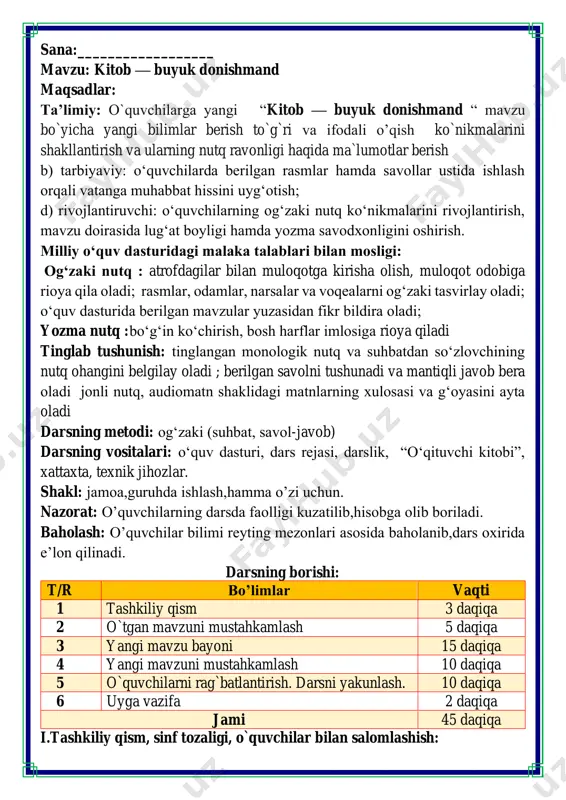 daqiqa jami 45 daqiqa i.tashkiliy qism, sinf tozaligi, o`quvchilar bilan salomlashish: salom aziz bolalarim, ona yurt egasisiz, gulu rayhon bolalarim. istiqlol ertasiz qani tinglang so’zlarim bo’ling aqlu rasolar, jajji o’g’il-qizlarim. ham bilimdon donolar. darsimiz: -o’qish savodxonligi -qani, ayting bolalar, kim navbatchi bo’ladi? ushbu kunning hisobin, menga aytib beradi. ob-havo haqida ma`lumot va butun dunyoda ro`y berayotgan yangilikla haqida ma`lumot - bugun hafta kunining naq _______ bo’libdi, olloh ushbu kuniga katta nazar solibdi. barcha yaxshi yumushlar, ezgu niyat orzular, ushbu kunning o’zida ijobat ham bo’libdi. voqealar ketma-ketligini toʻgʻri joylashtirib, rivoyatni qayta oʻqing. podsho vazirlariga: “dunyodagi eng zo'r, kerakli va hamma narsadan xabardorqiluvchi narsa nima?” — deb savol beribdi. oʻtgan zamonda bir podsho boʻlgan ekan. donishmandning javobi podshoga hamma'qul bo'libdi. qoʻshni podsholikda bir donishmand yashar ekan. vazirlar shu donishmandni izlabtopibdi. donishmand hech ikkilanmay: “kitob. chunki kitob bilim beradi. dunyodagi eng qudratli narsa esa bilimdir”, — debdi. podsho hech kimning javobi yoqmaganligidan darg‘azab …