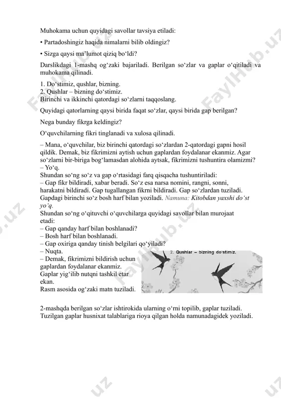 demak, biz fikrimizni aytish uchun gaplardan foydalanar ekanmiz. agar so‘zlarni bir-biriga bog‘lamasdan alohida aytsak, fikrimizni tushuntira olamizmi? – yo‘q. shundan so‘ng so‘z va gap o‘rtasidagi farq qisqacha tushuntiriladi: – gap fikr bildiradi, xabar beradi. so‘z esa narsa nomini, rangni, sonni, harakatni bildiradi. gap tugallangan fikrni bildiradi. gap so‘zlardan tuziladi. gapdagi birinchi so‘z bosh harf bilan yoziladi. namuna: kitobdan yaxshi do‘st yo‘q. shundan so‘ng o‘qituvchi o‘quvchilarga quyidagi savollar bilan murojaat etadi: – gap qanday harf bilan boshlanadi? – bosh harf bilan boshlanadi. – gap oxiriga qanday tinish belgilari qo‘yiladi? – nuqta. – demak, fikrimizni bildirish uchun gaplardan foydalanar ekanmiz. gaplar yig‘ilib nutqni tashkil etar ekan. rasm asosida og‘zaki matn tuziladi. 2-mashqda berilgan so‘zlar ishtirokida ularning o‘rni topilib, gaplar tuziladi. tuzilgan gaplar husnixat talablariga rioya qilgan holda namunadagidek yoziladi. – gap qanday harf bilan boshlanadi? – gap bosh harf bilan boshlanadi. bosh harf bilan boshlangan so‘z gapning birinchi so‘zi hisoblanadi. – oxiriga …