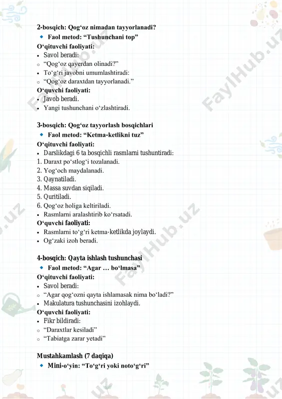 etod: “agar … bo‘lmasa” o‘qituvchi faoliyati: • savol beradi: o “agar qog‘ozni qayta ishlamasak nima bo‘ladi?” • makulatura tushunchasini izohlaydi. o‘quvchi faoliyati: • fikr bildiradi: o “daraxtlar kesiladi” o “tabiatga zarar yetadi” mustahkamlash (7 daqiqa) mini-o‘yin: “to‘g‘ri yoki noto‘g‘ri” o‘qituvchi savollar beradi: • qog‘oz toshdan tayyorlanadi. (yo‘q) • qog‘oz daraxtdan olinadi. (ha) • eski qog‘ozni qayta ishlash mumkin. (ha) • qog‘ozni tejash kerak emas. (yo‘q) o‘quvchilar javob beradi va izohlaydi. baholash (3 daqiqa) baholash mezonlari: • savollarga to‘g‘ri javob berishi – 5 ball • faol ishtiroki – 3 ball • topshiriqlarni bajarishi – 2 ball o‘qituvchi og‘zaki rag‘batlantiradi. uyga vazifa mashq daftari: qog‘oz buyumlarini ranglab kelish yoki uyda ishlatilgan qog‘ozlardan 2–3 tasini sanab kelish. yakuniy xulosa qog‘oz daraxtdan tayyorlanadi. uni tejash va qayta ishlash tabiatni asrashga yordam beradi. qog‘ozga ehtiyotkor bo‘lish – har bir insonning vazifasi. mavzu: qanday idishlar bo‘ladi? darsning maqsadi o‘quvchilarga kundalik hayotda ishlatiladigan idishlar (kosa, samovar, patnis, …