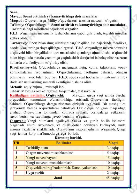 i kuchayadi, unda insoniy fazilatlar shakllanadi. o`z – o`zini nazorat qilishni o`rganadi. qisqa vaqt ichida ko`p ma`lumotlarga ega bo`ladi. darsning borishi. t/r bo’limlar vaqti 1 tashkiliy qism 3 daqiqa 2 o`tgan mavzuni mustahkamlash 5 daqiqa 3 yangi mavzu bayoni 15 daqiqa 4 yangi mavzuni mustahkamlash 10 daqiqa 5 o`quvchilarni rag`batlantirish. darsni yakunlash. 10 daqiqa 6 uyga vazifa 2 daqiqa jami 45 daqiqa i.tashkiliy qism: salomlashish, davomatni aniqlash. darsning shiori navbatchi axborotini tinglash (bu jarayon ingliz tilida quyidagicha o`tkazilishi mumkin ). o`qituvchi:- good morning pupils! o`quvchilar-:good morning! o`qituvchi: -who is on duty today? o`quvchi:- i am on duty today.my name is davlatbek. o`qituvchi:- who is absent? o`quvchi: -all pupils are here. -bolajonlar, matematika fani nimani o‘rgatadi? -sanashni, hisoblashni fikrlashni, o‘ylashni masalalar yechishni noma’lumni topishni. og‘irlik, uzunlikni vaqt, masofa, tezlikni ko‘paytirish, bo‘lishni perimetr, yuzani topishni, taqqoslashni burchak, tomon, shaklni o‘rgatar matematika bel bog‘lab doim tikka. matematika faniga xissa qo’shgan olimlar 2. azizaning …
