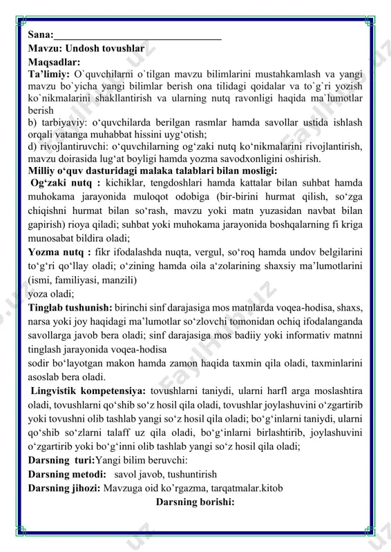 o‘shib so‘zlarni talaff uz qila oladi, bo‘gʻinlarni birlashtirib, joylashuvini o‘zgartirib yoki bo‘gʻinni olib tashlab yangi so‘z hosil qila oladi; darsning turi:yangi bilim beruvchi: darsning metodi: savol javob, tushuntirish darsning jihozi: mavzuga oid ko’rgazma, tarqatmalar.kitob darsning borishi: iii.yangi mavzu bayoni: 1-mashq. topishmoqni oʻqing va javobini toping. undosh tovushlar haqida nimalarni bilasiz? undosh tovushlar undosh tovushlar ovoz va shovqindan iborat. ularni talaffuz qilganda havo nutq a'zolari — til, lablar, tishlar tomonidan toʻsiqqa uchraydi. e'tibor bering! o‘zbek tilida 24 ta undosh tovush bor. ular 23 ta harf bilan ifodalanadi: b,d,f,g,h,j,k,l,m,n,q,r,s,t,v,x,y,z,g‘,sh,ch,ng qolib ketgan undoshlarni topishda akmal va azizaga yordam bering. 2-mashq. soʻzlarni oʻqing. avval unli, keyin undosh harflar bilan boshlanadigan soʻzlarni yozing. o’qituvchi, osmon, asalari, uzum, ilon maktab, chumoli, ruchka, tarvuz, narvon 3-mashq. nuqtalar oʻrniga mos undosh harflarni qoʻyib, gaplarni koʻchiring. doʻstlar oʻktam, zafar va erkin inoq doʻst. do'stlar maktabda a'lo baholarga o'qishadi. darddan so‘ng ular o‘zlari qiziqqan mashg'ulotlar bilan shug'ʻullanishadi. inoq– ahil doʻst …