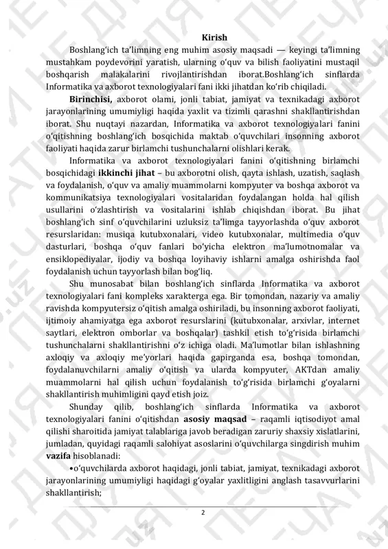 i haqida gapirganda esa, boshqa tomondan, foydalanuvchilarni amaliy oʻqitish va ularda kompyuter, aktdan amaliy muammolarni hal qilish uchun foydalanish toʻgʻrisida birlamchi gʻoyalarni shakllantirish muhimligini qayd etish joiz. shunday qilib, boshlangʻich sinflarda informatika va axborot texnologiyalari fanini oʻqitishdan asosiy maqsad – raqamli iqtisodiyot amal qilishi sharoitida jamiyat talablariga javob beradigan zaruriy shaxsiy xislatlarini, jumladan, quyidagi raqamli salohiyat asoslarini oʻquvchilarga singdirish muhim vazifa hisoblanadi: • oʻquvchilarda axborot haqidagi, jonli tabiat, jamiyat, texnikadagi axborot jarayonlarining umumiyligi haqidagi gʻoyalar yaxlitligini anglash tasavvurlarini shakllantirish; 3 • oʻquvchilarda raqamli jamiyatda shaxsning xavfsiz axborot faoliyati qobiliyatini shakllantirish; • oʻquvchilarda axborotni olish, qayta ishlash, uzatish, saqlash va undan foydalanish; • turli zamonaviy axborot-kommunikatsiya vositalaridan foydalangan holda oʻquv va amaliy masalalarni hal qilish usullari va vositalaridan foydalanish qobiliyatini shakllantirish; • har bir dars mavzusi boʻyicha asosiy tushunchalarning mohiyatini tushunish, axborot, zamonaviy axborot-kommunikatsiya vositalari bilan ishlashning xavfsiz yoʻllarini qoʻllash; • dars jarayonida qoʻllanadigan zamonaviy metodlar va oʻquv vositalarini qoʻllash orqali …