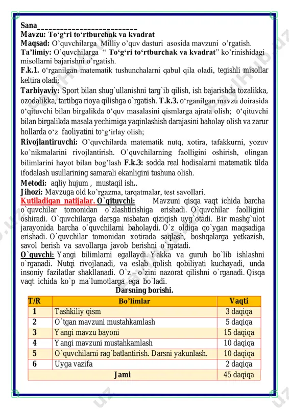 `rganadi. qisqa vaqt ichida ko`p ma`lumotlarga ega bo`ladi. darsning borishi. t/r bo’limlar vaqti 1 tashkiliy qism 3 daqiqa 2 o`tgan mavzuni mustahkamlash 5 daqiqa 3 yangi mavzu bayoni 15 daqiqa 4 yangi mavzuni mustahkamlash 10 daqiqa 5 o`quvchilarni rag`batlantirish. darsni yakunlash. 10 daqiqa 6 uyga vazifa 2 daqiqa jami 45 daqiqa matematika faniga xissa qo’shgan olimlar ii. o`tgan mavzuni mustahkamlash. o`tilgan mavzu yuzasidan savol-javob o`tkazish, uy vazifasini bajarilishini tahlili o`tkazilib no`to`g`ri bajarilgan misollar yuzasidan ko`rsatma beraman. iii yangi mavzu bayoni 1. qaysi shakl ortiqcha? tanlovingizni tushuntiring ortiqcha shaklning perimetrini toping. 3 + 3 + 3=9cm 3 + 3 + 3 +3=12cm 3 + 3 + 1=7cm 2. jadvallarning bo‘sh kataklarini toldiring. nimani payqadingiz? kvadrat a a a a p 11 cm 11 cm 11 cm 11 cm 44 cm 5 cm 5 cm 5 cm 5 cm 20 cm 10 dm 10 dm 10 dm 10 dm 40 dm to’g’ri …