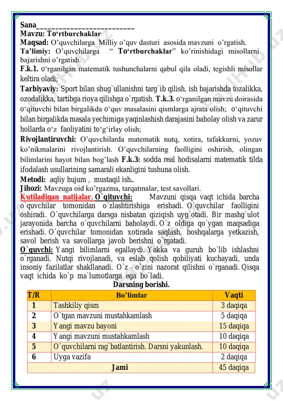 ma`lumotlarga ega bo`ladi. darsning borishi. t/r bo’limlar vaqti 1 tashkiliy qism 3 daqiqa 2 o`tgan mavzuni mustahkamlash 5 daqiqa 3 yangi mavzu bayoni 15 daqiqa 4 yangi mavzuni mustahkamlash 10 daqiqa 5 o`quvchilarni rag`batlantirish. darsni yakunlash. 10 daqiqa 6 uyga vazifa 2 daqiqa jami 45 daqiqa matematika faniga xissa qo’shgan olimlar ii. o`tgan mavzuni mustahkamlash. o`tilgan mavzu yuzasidan savol-javob o`tkazish, uy vazifasini bajarilishini tahlili o`tkazilib no`to`g`ri bajarilgan misollar yuzasidan ko`rsatma beraman. iii yangi mavzu bayoni 1. ortiqcha shaklni bo'yang.nima uchun ortiqcha sababi qolgan shakllarni barchasi to’rtta burchakka ega 2. to'rtburchaklar hosil bo'lguncha chizishni davom ettiring. birinchi va ikkinchi chizmada chiziqlarni tutashtirish orqali bitta chiziq bilan hosil qilinadi uchunchi chizmada ikkita chiziq chizib tustashtiriladi 3. zarur o'lchashlarni bajaring va ko‘pburchakning perimetrini hisoblang. 3 + 3 + 5 + 7=18 cm 4. taqqoslang. 42 + 36 = 88 – 10 50 + 13 = 76 – 13 94 – 12 > 53 …