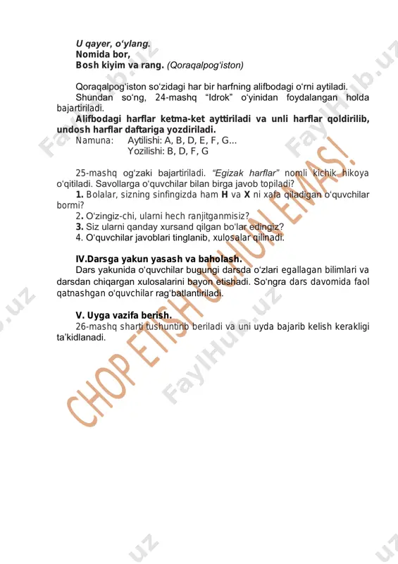 f, g 25-mashq og‘zaki bajartiriladi. “egizak harflar” nomli kichik hikoya o‘qitiladi. savollarga o‘quvchilar bilan birga javob topiladi? 1. bolalar, sizning sinfingizda ham h va x ni xafa qiladigan o‘quvchilar bormi? 2. o‘zingiz-chi, ularni hech ranjitganmisiz? 3. siz ularni qanday xursand qilgan bo‘lar edingiz? 4. o‘quvchilar javoblari tinglanib, xulosalar qilinadi. iv.darsga yakun yasash va baholash. dars yakunida o‘quvchilar bugungi darsda o‘zlari egallagan bilimlari va darsdan chiqargan xulosalarini bayon etishadi. so‘ngra dars davomida faol qatnashgan o‘quvchilar rag‘batlantiriladi. v. uyga vazifa berish. 26-mashq sharti tushuntirib beriladi va uni uyda bajarib kelish kerakligi ta’kidlanadi.