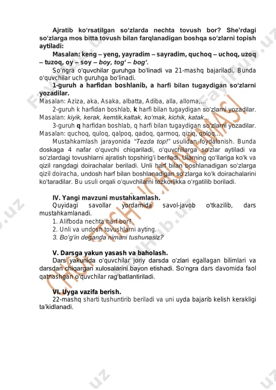 zlarni yozadilar. masalan: aziza, aka, asaka, albatta, adiba, alla, alloma,... 2-guruh k harfidan boshlab, k harfi bilan tugaydigan so‘zlarni yozadilar. masalan: kiyik, kerak, kemtik,kaltak, ko‘mak, kichik, katak... 3-guruh q harfidan boshlab, q harfi bilan tugaydigan so‘zlarni yozadilar. masalan: quchoq, quloq, qalpoq, qadoq, qarmoq, qiziq, qoloq... mustahkamlash jarayonida “tezda top!” usulidan foydalanish. bunda doskaga 4 nafar o‘quvchi chiqariladi, o‘quvchilarga so‘zlar aytiladi va so‘zlardagi tovushlarni ajratish topshirig‘i beriladi. ularning qo‘llariga ko‘k va qizil rangdagi doirachalar beriladi. unli harf bilan boshlanadigan so‘zlarga qizil doiracha, undosh harf bilan boshlanadigan so‘zlarga ko‘k doirachalarini ko‘taradilar. bu usuli orqali o‘quvchilarni tezkorlikka o‘rgatilib boriladi. iv. yangi mavzuni mustahkamlash. quyidagi savollar yordamida savol-javob o‘tkazilib, dars mustahkamlanadi. 1. alifboda nechta harf bor? 2. unli va undosh tovushlarni ayting. 3. bo‘g‘in deganda nimani tushunasiz? v. darsga yakun yasash va baholash. dars yakunida o‘quvchilar joriy darsda o‘zlari egallagan bilimlari va darsdan chiqargan xulosalarini bayon etishadi. so‘ngra dars davomida faol qatnashgan o‘quvchilar rag‘batlantiriladi. …