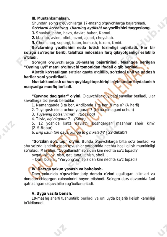 so‘zga so‘roqlar berib, talaffuzi imlosidan farq qilayotganligi eslatilib o‘tiladi. so‘ngra o‘quvchilarga 18-mashq bajartiriladi. mashqda berilgan “oyning uyi” matni o‘qituvchi tomonidan ifodali o‘qib beriladi. ajratib ko‘rsatilgan so‘zlar qayta o‘qitilib, so‘zdagi unli va undosh harflar soni yozdiriladi. mustahkamlash uchun quyidagi topshiriqli o‘yinlardan foydalanish maqsadga muofiq bo‘ladi. “quvnoq daqiqalar” o‘yini. o‘quvchilar quyidagi savollar beriladi, ular savollarga tez javob beradilar. 1. namanganda 3 ta bor, andijonda 1 ta bor. nima u? (a harfi) 2. tuyaqush nima uchun yuguradi? (ucha olmagani uchun) 3. tuyaning bolasi nima? (bo‘taloq) 4. tilsiz, aql o‘rgatar ? (kitob) 5. 12 yoshida katta davlatni boshqargan mashhur shoir kim? (z.m.bobur) 6. eng uzun tun qaysi kunga to‘g‘ri keladi? ( 22-dekabr) “so‘zdan so‘z top” o‘yini. bunda o‘quvchilarga bitta so‘z beriladi va shu so‘zda ishtirok etgan tovushlar yordamida nechta hosil qilish mumkinligi so‘raladi. masalan, “ovqatlanish” so‘zidan kim nechta so‘z topadi? ovqat, ish, ov, nish, qat, tana, tanish, sholi… – qani bolalar, “yeryong‘oq” so‘zidan kim …