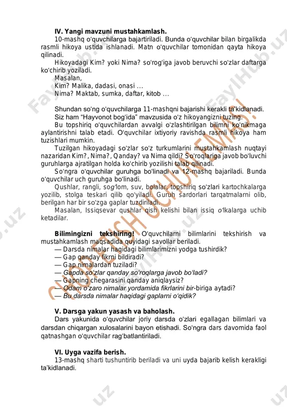 kim? yoki nima? so‘rog‘iga javob beruvchi so‘zlar daftarga ko‘chirib yoziladi. masalan, kim? malika, dadasi, onasi … nima? maktab, sumka, daftar, kitob … shundan so‘ng o‘quvchilarga 11-mashqni bajarishi kerakli ta’kidlanadi. siz ham “hayvonot bog‘ida” mavzusida o‘z hikoyangizni tuzing. bu topshiriq o‘quvchilardan avvalgi o‘zlashtirilgan bilimni ko‘nikmaga aylantirishni talab etadi. o‘quvchilar ixtiyoriy ravishda rasmli hikoya ham tuzishlari mumkin. tuzilgan hikoyadagi so‘zlar so‘z turkumlarini mustahkamlash nuqtayi nazaridan kim?, nima?, qanday? va nima qildi? so‘roqlariga javob bo‘luvchi guruhlarga ajratilgan holda ko‘chirib yozilishi talab qilinadi. so‘ngra o‘quvchilar guruhga bo‘linadi va 12-mashq bajariladi. bunda o‘quvchilar uch guruhga bo‘linadi. qushlar, rangli, sog‘lom, suv, bolalar, topshiriq so‘zlari kartochkalarga yozilib, stolga teskari qilib qo‘yiladi. guruh sardorlari tarqatmalarni olib, berilgan har bir so‘zga gaplar tuzdiriladi. masalan, issiqsevar qushlar qish kelishi bilan issiq o‘lkalarga uchib ketadilar. bilimingizni tekshiring! o‘quvchilarni bilimlarini tekshirish va mustahkamlash maqsadida quyidagi savollar beriladi. — darsda nimalar haqidagi bilimlarimizni yodga tushirdik? — gap qanday fikrni bildiradi? — gap nimalardan …