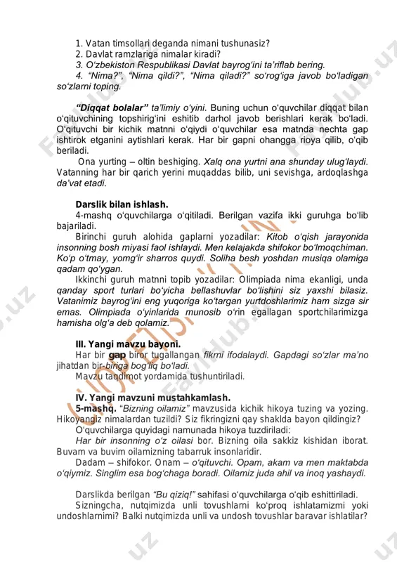 respublikasi davlat bayrog‘ini ta’riflab bering. 4. “nima?”, “nima qildi?”, “nima qiladi?” so‘rog‘iga javob bo‘ladigan so‘zlarni toping. “diqqat bolalar” ta’limiy o‘yini. buning uchun o‘quvchilar diqqat bilan o‘qituvchining topshirig‘ini eshitib darhol javob berishlari kerak bo‘ladi. o‘qituvchi bir kichik matnni o‘qiydi o‘quvchilar esa matnda nechta gap ishtirok etganini aytishlari kerak. har bir gapni ohangga rioya qilib, o‘qib beriladi. ona yurting – oltin beshiging. xalq ona yurtni ana shunday ulug‘laydi. vatanning har bir qarich yerini muqaddas bilib, uni sevishga, ardoqlashga da’vat etadi. darslik bilan ishlash. 4-mashq o‘quvchilarga o‘qitiladi. berilgan vazifa ikki guruhga bo‘lib bajariladi. birinchi guruh alohida gaplarni yozadilar: kitob o‘qish jarayonida insonning bosh miyasi faol ishlaydi. men kelajakda shifokor bo‘lmoqchiman. ko‘p o‘tmay, yomg‘ir sharros quydi. soliha besh yoshdan musiqa olamiga qadam qo‘ygan. ikkinchi guruh matnni topib yozadilar: olimpiada nima ekanligi, unda qanday sport turlari bo‘yicha bellashuvlar bo‘lishini siz yaxshi bilasiz. vatanimiz bayrog‘ini eng yuqoriga ko‘targan yurtdoshlarimiz ham sizga sir emas. olimpiada o‘yinlarida munosib …