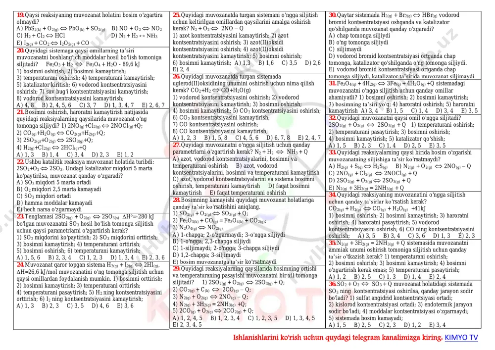 so3(g) 1) kislorod kontsentratsiyasini oshirish; 2) kislorod kontsentratsiyasini kamaytirish; 3) sistema bosimini oshirish; 4) sistema bosimini kamaytirish; 5) oltingugurt(iv)oksid kontsentratsiyasini kamaytirish; 6) oltingugurt(iv)oksid kontsentratsiyasini oshirish; a) 1, 2, 3 b) 1, 3, 6 c) 4, 5, 6 d) 2, 4, 5 6. katalizator qaytar reaksiyaga qanday ta’sir etadi? a) muvozanat qaror topishini tezlatadi b) faqat to'g'ri reaksiyani tezlatadi c) faqat teskari reaksiyani tezlatadi d) faqat teskari reaksiyani sekinlatadi 7. quyidagi jarayonlarning qaysi biri temperatura orttirilganda chap tomonga siljiydi? a) azot molekulasining atomlarga parchalanishi b) kaliy permanganatning parchalanishi c) kal’tsiy gidroksidning oksidga aylanishi d) vodorod va azot birikib ammiak hosil bo'lishi 8. quyidagi kimyoviy reaksiya: n2(g) + o2 ↔ no(g) -q muvozanatini o'ng tomonga siljitish uchun qaysi omillardan foydalanish mumkin? 1) o2 kontsentratsiyasini kamaytirish; 2) o2 kontsentratsiyasini ko'paytirish; 3) no kontsentratsiyasini ko'paytirish; 4) no kontsentratsiyasini kamaytirish; 5) bosimni oshirish; 6) temperaturani oshirish; 7) temperaturani pasaytirish; 8) katalizator qo'llash; 9) n2 kontsentratsiyasini …