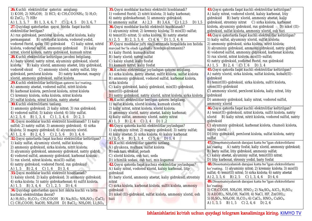 ) 1,2,4,8 10. kuchli elektrolitlar qatorini ko‘rsating. 1) magniy gidroksid; 2) natriy sulfat; 3) suv; 4) ftorid kislota; 5) kaliy sulfid; 6) alyuminiy xlorid; a) 2, 4, 5 b) 1, 2, 6 c) 3, 4, 6 d) 2, 5, 6 e) 1, 3, 4 11. kuchli elektrolitlar qatorini ko‘rsating? 1) kumush nitrat; 2) mis gidroksid; 3) rux silikat; 4) magniy sulfat; 5) kaliy sulfid; 6) kumush ortofosfat; 7) kumush ftorid; a) 1, 4, 5, 7 b) 1, 2, 3, 5 c) 2, 4, 6, 7 d) 1, 3, 5, 7 12. kuchli elektrolitlar qatorini ko‘rsating? 1) kaliy xlorid; 2) temir(iii) nitrat; 3) mis oksid; 4) kaliy sulfit; 5) kalsiy silikat; 6) berilliy gidroksid; a) 1, 2, 4 b) 2, 4, 5 c) 1, 5, 6 d) 3, 4, 6 13. quyidagi birikmalar orasidan kuchsiz elektrolitlarni toping. 1) alyuminiy nitrat; 2) silikat kislota; 3) mis(ii) karbonat; 4) temir(ii) nitrat; 5) vodorod …