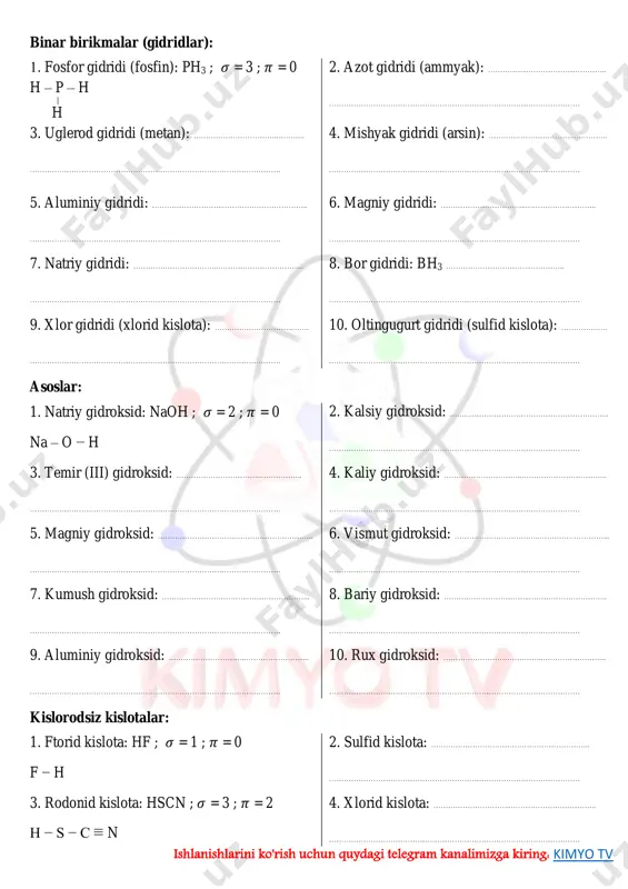 knpqbrl4mca ishlanishlarini ko'rish uchun quydagi telegram kanalimizga kiring: kimyo tv binar birikmalar (gidridlar): 1. fosfor gidridi (fosfin): ph3 ; 𝜎 = 3 ; 𝜋 = 0 h – p – h h 2. azot gidridi (ammyak): …………..…………………………….. ………………………………………………………………………………………… 3. uglerod gidridi (metan): ……………………………..……….. ………………………………………………………………………………………… 4. mishyak gidridi (arsin): ……………………………..………….. ………………………………………………………………………………………… 5. aluminiy gidridi: ………………………..…………………………….. ………………………………………………………………………………………… 6. magniy gidridi: ……………………………..……………………….. ………………………………………………………………………………………… 7. natriy gidridi: ……………………………..…………………………….. ………………………………………………………………………………………… 8. bor gidridi: bh3 ……………………………..………….. ………………………………………………………………………………………… 9. xlor gidridi (xlorid kislota): …………………………..……. ………………………………………………………………………………………… 10. oltingugurt gidridi (sulfid kislota): ………………. ………………………………………………………………………………………… asoslar: 1. natriy gidroksid: naoh ; 𝜎 = 2 ; 𝜋 = 0 na – o − h 2. kalsiy gidroksid: ……………………………………………………….. ………………………………………………………………………………………… 3. temir (iii) gidroksid: ……………………………..…………….. ………………………………………………………………………………………… 4. kaliy gidroksid: …………………………..…………………………….. ………………………………………………………………………………………… 5. magniy gidroksid: …………………………..………………………….. ………………………………………………………………………………………… 6. vismut gidroksid: ……………………………..……………………….. ………………………………………………………………………………………… 7. kumush gidroksid: ……………………………..…………………….. ………………………………………………………………………………………… 8. bariy gidroksid: ……………………………..………………………….. ………………………………………………………………………………………… 9. aluminiy gidroksid: …………………………..…………………….. ………………………………………………………………………………………… 10. rux gidroksid: …………………………………..…………………….. ………………………………………………………………………………………… kislorodsiz …