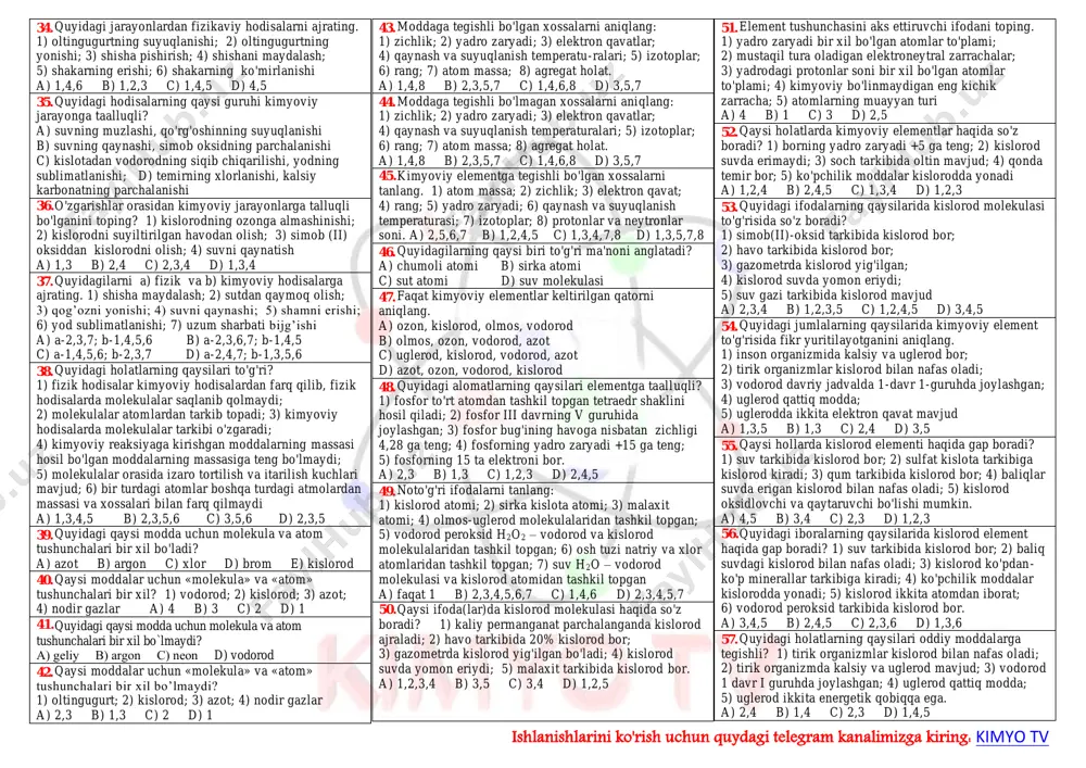 miak; 8) qora fosfor. a) 2,4,6,8 b) 1,3,5,7 c) 1,4,6,7 d) 2,3,5,8 11. murakkab moddalarni toping? 1) muz; 2) temir; 3) bo'r; 4) azot; 5) ozon; 6) fosfin; 7) karbin; 8) olmos; 9) “quruq muz“ 10) bertole tuz a) 2,4,5,8,10 b) 1,3,6,8,10 c) 2,4,5,7,8 d) 1,3,6,9,10 12. quyidagilardan murakkab moddalarni ko'rsating. 1) grafit, ohaktosh; 2) magnetit, benzol; 3) tetrafosfor, ozon; 4) saxaroza, bertole tuzi; 5) uran, margansovka; 6) anilin, osh tuzi. a) 1,2,3 b) 4,5,6 c) 1,3,5 d) 2,4,6 13. oddiy moddalar uni tashkil qilgan element nomi bilan ataladigan suyuq moddani toping. 1) azot; 2) simob; 3) yod; 4) brom a) 1,4 b) 2,4 c) 2,3 d) 2,3,4 14. 2 ta murakkab va 2 ta oddiy moddalar qatorini ko'rsating. a) is gazi, ozon, kislorod, fosfin b) selitra, etan, benzol, atseton c) metan, oltingugurt, kislorod, xlor d) fosfor, oltin, kumush, pirit 15. 2 ta oddiy va 1 ta murakkab moddalar qatorini …