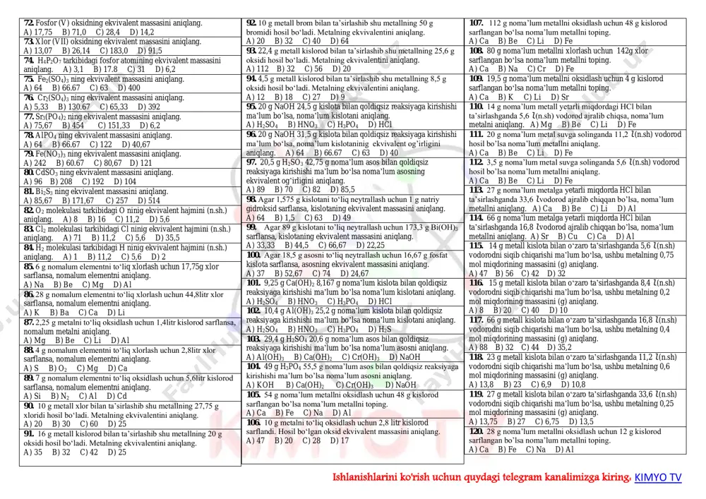 . n2 molekulasi tarkibidagi br ninig ekvivalentini aniqlang. a) 28 b) 7 c) 4,67 d) 14 25. f2 molekulasi tarkibidagi f ninig ekvivalentini aniqlang. a) 160 b) 19 c) 38 d) 80 26. j2 molekulasi tarkibidagi j ning ekvivalentni aniqlang. a) 127 b) 19 c) 38 d) 254 27. so2 tarkibidagi oltingugurtninig ekvivalentini aniqlang. a) 64 b) 32 c) 16 d) 8 28. sio2 tarkibidagi kremniyning ekvivalentini aniqlang. a) 60 b) 28 c) 17 d) 7 29. k2o tarkibidagi kaliyning ekvivalentini aniqlang. a) 47 b) 40 c) 39 d) 78 30. cl2o7 tarkibidagi xlorninig ekvivalentini aniqlang. a) 183 b) 71 c) 35,5 d) 5,07 31. so3 tarkibidagi oltingugurtninig ekvivalentini aniqlang. a) 80 b) 13,33 c) 16 d) 5,33 32. hclo tarkibidagi xlornining ekvivalentini aniqlang. a) 183 b) 71 c) 35,5 d) 5,07 33. hjo3 tarkibidagi yodninig ekvivalentini aniqlang. a) 127 b) 19 c) 38 d) 25,4 34. hmno4 tarkibidagi marganesninig …
