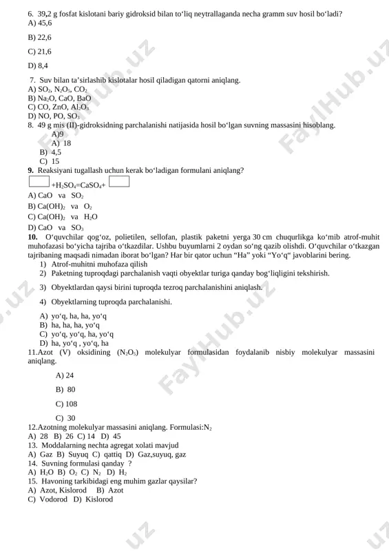 qazib olishdi. o‘quvchilar o‘tkazgan tajribaning maqsadi nimadan iborat bo‘lgan? har bir qator uchun “ha” yoki “yo‘q“ javoblarini bering. 1) atrof-muhitni muhofaza qilish 2) paketning tuproqdagi parchalanish vaqti obyektlar turiga qanday bog‘liqligini tekshirish. 3) obyektlardan qaysi birini tuproqda tezroq parchalanishini aniqlash. 4) obyektlarning tuproqda parchalanishi. a) yo‘q, ha, ha, yo‘q b) ha, ha, ha, yo‘q c) yo‘q, yo‘q, ha, yo‘q d) ha, yo‘q , yo‘q, ha 11.azot (v) oksidining (n2o5) molekulyar formulasidan foydalanib nisbiy molekulyar massasini aniqlang. a) 24 b) 80 c) 108 c) 30 12.azotning molekulyar massasini aniqlang. formulasi:n2 a) 28 b) 26 c) 14 d) 45 13. moddalarning nechta agregat xolati mavjud a) gaz b) suyuq c) qattiq d) gaz,suyuq, gaz 14. suvning formulasi qanday ? a) h2o b) o2 c) n2 d) h2 15. havoning tarkibidagi eng muhim gazlar qaysilar? a) azot, kislorod b) azot c) vodorod d) kislorod image1.png image2.png image3.png