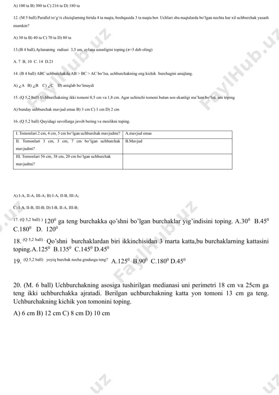 umkin? a) 30 ta b) 40 ta c) 70 ta d) 80 ta 13.(b 4 ball).aylananing radiusi 3,5 sm, aylana uzunligini toping.(π=3 deb oling) a. 7 b, 10 c. 14 d.21 14. (b 4 ball) abc uchburchakda ab > bc > ac bo‘lsa, uchburchakning eng kichik burchagini aniqlang. a) ∠a b) ∠b c) ∠c d) aniqlab bo‘lmaydi 15. (q 5,2 ball) uchburchakning ikki tomoni 0,5 cm va 1,8 cm. agar uchinchi tomoni butun son ekanligi ma’lum bo‘lsa, uni toping a) bunday uchburchak mavjud emas b) 3 cm c) 1 cm d) 2 cm 16. (q 5,2 ball) quyidagi savollarga javob bering va moslikni toping. i. tomonlari 2 cm, 4 cm, 5 cm bo‘lgan uchburchak mavjudmi? a.mavjud emas ii. tomonlari 3 cm, 3 cm, 7 cm bo‘lgan uchburchak mavjudmi? b.mavjud iii. tomonlari 56 cm, 38 cm, 20 cm bo‘lgan uchburchak mavjudmi? a) i-a, ii-a, iii-a; b) i-a, ii-b, iii-a; c) i-a, …