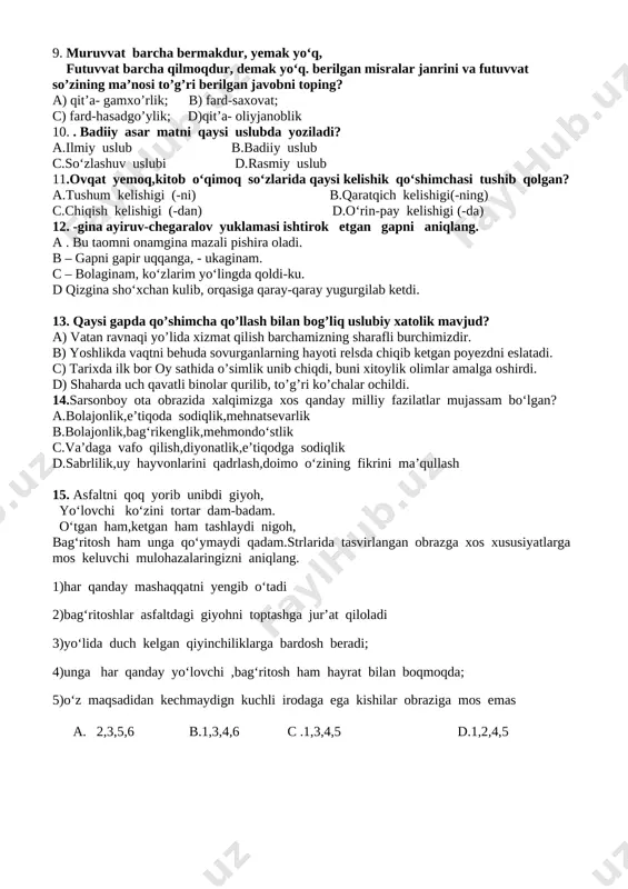 mxo’rlik; b) fard-saxovat; c) fard-hasadgo’ylik; d)qit’a- oliyjanoblik 10. . badiiy asar matni qaysi uslubda yoziladi? a.ilmiy uslub b.badiiy uslub c.so‘zlashuv uslubi d.rasmiy uslub 11.ovqat yemoq,kitob o‘qimoq so‘zlarida qaysi kelishik qo‘shimchasi tushib qolgan? a.tushum kelishigi (-ni) b.qaratqich kelishigi(-ning) c.chiqish kelishigi (-dan) d.o‘rin-pay kelishigi (-da) 12. -gina ayiruv-chegaralov yuklamasi ishtirok etgan gapni aniqlang. a . bu taomni onamgina mazali pishira oladi. b – gapni gapir uqqanga, - ukaginam. c – bolaginam, ko‘zlarim yo‘lingda qoldi-ku. d qizgina sho‘xchan kulib, orqasiga qaray-qaray yugurgilab ketdi. 13. qaysi gapda qo’shimcha qo’llash bilan bog’liq uslubiy xatolik mavjud? a) vatan ravnaqi yo’lida xizmat qilish barchamizning sharafli burchimizdir. b) yoshlikda vaqtni behuda sovurganlarning hayoti relsda chiqib ketgan poyezdni eslatadi. c) tarixda ilk bor oy sathida o’simlik unib chiqdi, buni xitoylik olimlar amalga oshirdi. d) shaharda uch qavatli binolar qurilib, to’g’ri ko’chalar ochildi. 14.sarsonboy ota obrazida xalqimizga xos qanday milliy fazilatlar mujassam bo‘lgan? a.bolajonlik,e’tiqoda sodiqlik,mehnatsevarlik b.bolajonlik,bag‘rikenglik,mehmondo‘stlik c.va’daga vafo qilish,diyonatlik,e’tiqodga sodiqlik …
