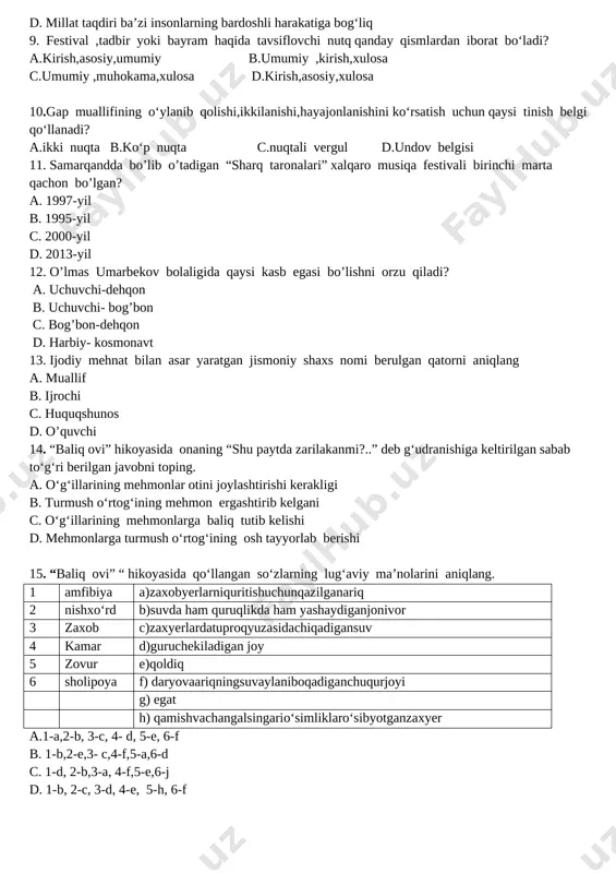 miy xususiyatlar noto‘g‘ri berilgan javobni aniqlang. a. matonatli, bardoshli kishilar doim o‘zgalarga tirgak bo‘ladi. b. ba’zi ko‘rolmaydigan odamlar yaxshilarga tosh otadi. c. haqiqiy mard, bardoshli insonlarga hech qanday to‘siq halaa berolmaydi. d. millat taqdiri ba’zi insonlarning bardoshli harakatiga bog‘liq 9. festival ,tadbir yoki bayram haqida tavsiflovchi nutq qanday qismlardan iborat bo‘ladi? a.kirish,asosiy,umumiy b.umumiy ,kirish,xulosa c.umumiy ,muhokama,xulosa d.kirish,asosiy,xulosa 10.gap muallifining o‘ylanib qolishi,ikkilanishi,hayajonlanishini ko‘rsatish uchun qaysi tinish belgi qo‘llanadi? a.ikki nuqta b.ko‘p nuqta c.nuqtali vergul d.undov belgisi 11. samarqandda bo’lib o’tadigan “sharq taronalari” xalqaro musiqa festivali birinchi marta qachon bo’lgan? a. 1997-yil b. 1995-yil c. 2000-yil d. 2013-yil 12. o’lmas umarbekov bolaligida qaysi kasb egasi bo’lishni orzu qiladi? a. uchuvchi-dehqon b. uchuvchi- bog’bon c. bog’bon-dehqon d. harbiy- kosmonavt 13. ijodiy mehnat bilan asar yaratgan jismoniy shaxs nomi berulgan qatorni aniqlang a. muallif b. ijrochi c. huquqshunos d. o’quvchi 14. “baliq ovi” hikoyasida onaning “shu paytda zarilakanmi?..” deb g‘udranishiga keltirilgan sabab to‘g‘ri berilgan …