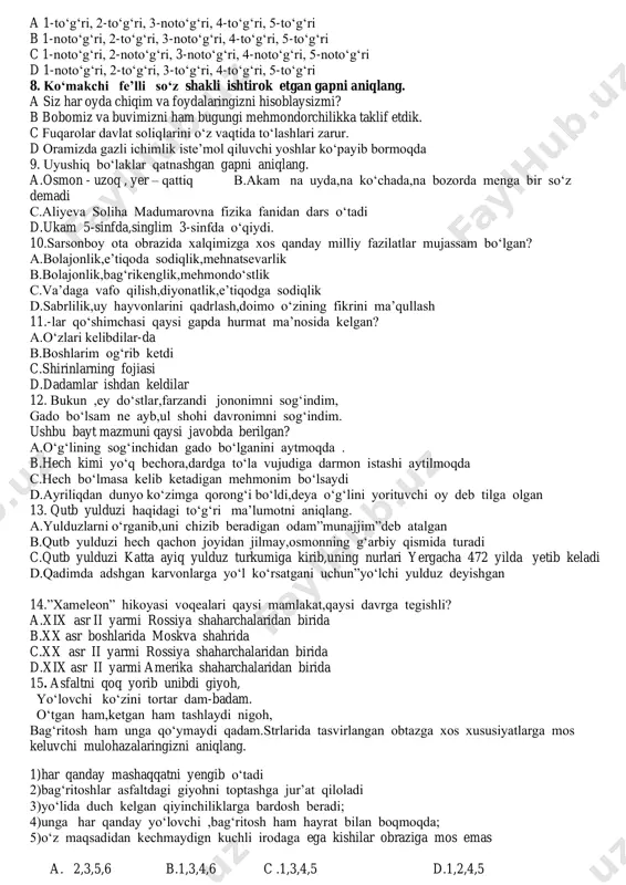 , voqea-hodisaning harakatini ifodalaydi 5 to‘ldiruvchi gapning biror bo‘lagiga bog‘lanib, uni izohlab, to‘ldirib keladi a 1-to‘g‘ri, 2-to‘g‘ri, 3-noto‘g‘ri, 4-to‘g‘ri, 5-to‘g‘ri b 1-noto‘g‘ri, 2-to‘g‘ri, 3-noto‘g‘ri, 4-to‘g‘ri, 5-to‘g‘ri c 1-noto‘g‘ri, 2-noto‘g‘ri, 3-noto‘g‘ri, 4-noto‘g‘ri, 5-noto‘g‘ri d 1-noto‘g‘ri, 2-to‘g‘ri, 3-to‘g‘ri, 4-to‘g‘ri, 5-to‘g‘ri 8. ko‘makchi fe’lli so‘z shakli ishtirok etgan gapni aniqlang. a siz har oyda chiqim va foydalaringizni hisoblaysizmi? b bobomiz va buvimizni ham bugungi mehmondorchilikka taklif etdik. c fuqarolar davlat soliqlarini o‘z vaqtida to‘lashlari zarur. d oramizda gazli ichimlik iste’mol qiluvchi yoshlar ko‘payib bormoqda 9. uyushiq bo‘laklar qatnashgan gapni aniqlang. a.osmon - uzoq , yer – qattiq b.akam na uyda,na ko‘chada,na bozorda menga bir so‘z demadi c.aliyeva soliha madumarovna fizika fanidan dars o‘tadi d.ukam 5-sinfda,singlim 3-sinfda o‘qiydi. 10.sarsonboy ota obrazida xalqimizga xos qanday milliy fazilatlar mujassam bo‘lgan? a.bolajonlik,e’tiqoda sodiqlik,mehnatsevarlik b.bolajonlik,bag‘rikenglik,mehmondo‘stlik c.va’daga vafo qilish,diyonatlik,e’tiqodga sodiqlik d.sabrlilik,uy hayvonlarini qadrlash,doimo o‘zining fikrini ma’qullash 11.-lar qo‘shimchasi qaysi gapda hurmat ma’nosida kelgan? a.o‘zlari kelibdilar-da b.boshlarim og‘rib ketdi c.shirinlarning …