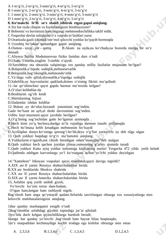 s, narsa, voqea-hodisaning harakatini ifodalaydi 5 to‘ldiruvchi gapning biror bo‘lagiga bog‘lanib, uni izohlab, to‘ldirib keladi a 1-to‘g‘ri, 2-to‘g‘ri, 3-noto‘g‘ri, 4-to‘g‘ri, 5-to‘g‘ri b 1-noto‘g‘ri, 2-to‘g‘ri, 3-noto‘g‘ri, 4-to‘g‘ri, 5-to‘g‘ri c 1-noto‘g‘ri, 2-noto‘g‘ri, 3-noto‘g‘ri, 4-noto‘g‘ri, 5-noto‘g‘ri d 1-noto‘g‘ri, 2-to‘g‘ri, 3-to‘g‘ri, 4-to‘g‘ri, 5-to‘g‘ri 8. ko‘makchi fe’lli so‘z shakli ishtirok etgan gapni aniqlang. a siz har oyda chiqim va foydalaringizni hisoblaysizmi? b bobomiz va buvimizni ham bugungi mehmondorchilikka taklif etdik. c fuqarolar davlat soliqlarini o‘z vaqtida to‘lashlari zarur. d oramizda gazli ichimlik iste’mol qiluvchi yoshlar ko‘payib bormoqda 9. uyushiq bo‘laklar qatnashgan gapni aniqlang. a.osmon - uzoq , yer – qattiq b.akam na uyda,na ko‘chada,na bozorda menga bir so‘z demadi c.aliyeva soliha madumarovna fizika fanidan dars o‘tadi d.ukam 5-sinfda,singlim 3-sinfda o‘qiydi. 10.sarsonboy ota obrazida xalqimizga xos qanday milliy fazilatlar mujassam bo‘lgan? a.bolajonlik,e’tiqoda sodiqlik,mehnatsevarlik b.bolajonlik,bag‘rikenglik,mehmondo‘stlik c.va’daga vafo qilish,diyonatlik,e’tiqodga sodiqlik d.sabrlilik,uy hayvonlarini qadrlash,doimo o‘zining fikrini ma’qullash 11.-lar qo‘shimchasi qaysi gapda hurmat ma’nosida kelgan? a.o‘zlari kelibdilar-da b.boshlarim og‘rib ketdi …