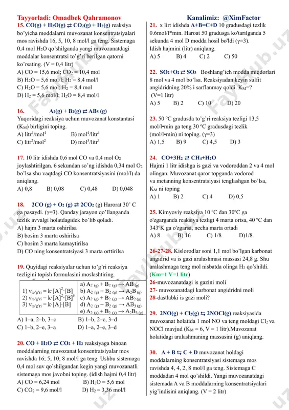 orlari a = 4 mol, b = 1 mol, s = 2 mol: (v = 1 litr). to’g’ri hukmlarni aniqlang: 1) reaksiyadan oldin a=4 mol, b=5 mol bo’lgan; 2) km = 1; 3) muvozanat a moddaning 1/5 qismi sarflaganda qaror topgan. a) 1,2 b) 2,3 c) 3,4 d) 1, 2, 3 10. a + 2b → c + d ushbu reaksiya bo’yicha a moddaning sarflanish tezligi 0,015 mol/l⸱s va b moddaning dastlabki konsentratsiyasi 0,45 mol/l bo’lsa. 10 sekunddan keyin b moddaning konsentratsiyasini toping. (v = 2 litr) a) 0,3 b) 0,15 c) 0,2 d) 0,25 11. tez sodir bo’ladigan reaksiyani aniqlang. a) n2 + h2 → b) k + h2o → c) c2h4 + h2 → d) so2 + h2s → 12. a + b → c + d ushbu reaksiya hajmi 5 litr bo’lgan idishda o’tkazildi. 10˚c dagi tezligi 0,6 mol/l⸱s bo’lsa va 50˚c da 5 sekund davomida 240 …