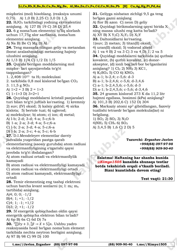 159 c) 252 d) 154 12. izotoplarda qaysi qiymatlar bir xil bo‘ladi? 1) protonlar soni; 2) neytronlar soni; 3) elektronlar soni; 4) yadro zaryadlari; 5) atom massasi; a) 1,2,5 b) 1,3,4 c) 1,3,5 d) 2,5 13. quyidagilardan kimyoviy hodisalarni aniqlang. a) temirning zanglashi b) yodning sublimatlanishi c) yog‘ning sovuqda qotishi d) temirning magnitga tortilishi 14. quyidagilardan to ‘g‘ri holatlar berilgan javobni toping 1) fizik hodisalar kimyoviy hodisaardan farq qilib, fizik hodisalarda molekulalar saqlanib qolmaydi; 2) molekulalar atomlardan tarkib topadi; 3) kimyoviy hodisalarda molekulalar tarkibi o‘zgaradi; 4) kimyoviy reaksiyaga kirishgan moddalarning massasi hosil bo‘lgan moddalarning massasiga teng bo‘lmaydi; 5)molekulalar orasida o‘zaro tortilish va itarilish kuchlari mavjud; 6) bir turdagi atomlar boshqa turdagi atom lardan massasi va xossalari bilan farq qilmaydi. a) 1,4,5,6 b) 2,3,5 c) 1,4,6 d) 2,3,4,5 15. kislotali oksidlar berilgan qatorni aniqlang? a) no. co, so2 b) so2, cr2o3, p.2o5 c) so3, no2, co2 d) sio, po, n2o 16. …