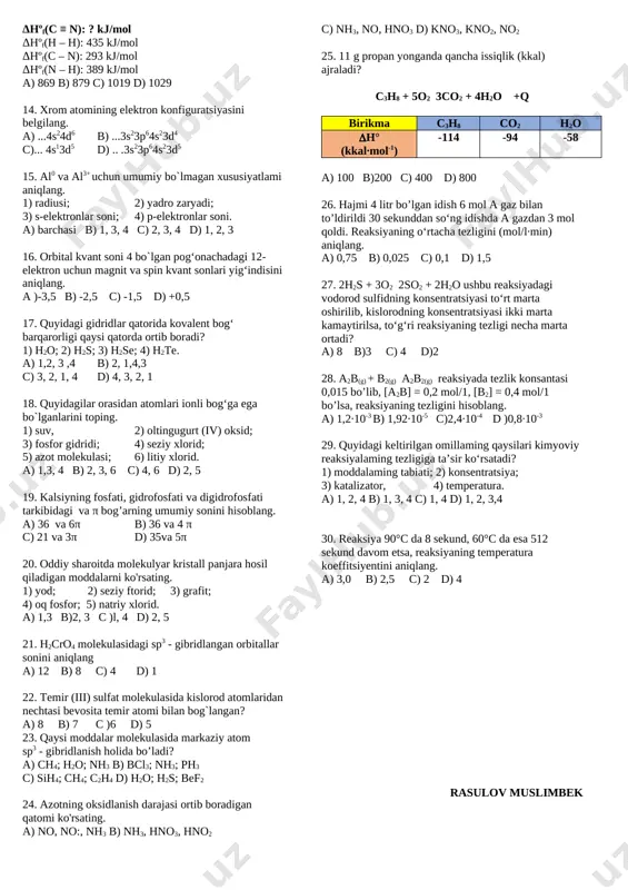 inkada elektron soni ortadi; 5) eritmada ion soni o`zgarmaydi; 6) oksidlanish-qaytarilish reaksiyasi. [image: ] a) 2, 3, 4 b) 1, 3, 4, 5,6 c) 1, 3, 5, 6 d) 2, 4, 5, 6 11. 2 mol kaliy galogenid saqlagan suvli eritma 5 f tok bilan elektroliz qilinganda anodda 95 g moddalar ajraldi. galogenni aniqlang. a) xlor b) brom c) yod d) ftor 12. 2nh4clo3(q) → n2(g) + cl2(g) + o2(g) + 4h2o(g) ushbu jarayonda hosil bo‘lgan gazlar aralashmasining o‘rtacha molyar massasini (g/mol) aniqlang. a) 203/4 b) 203/5 c) 217/8 d) 203/7 13. hcn + 2h2 → ch3nh2 hºf = -150 kj/mol δhºf(c – h): 414 kj/mol δhºf(c ≡ n): ? kj/mol δhºf(h – h): 435 kj/mol δhºf(c – n): 293 kj/mol δhºf(n – h): 389 kj/mol a) 869 b) 879 c) 1019 d) 1029 14. xrom atomining elektron konfiguratsiyasini belgilang. a) ...4s24d6 b) ...3s23p64s23d4 c)... 4s13d5 d) .. .3s23p64s23d5 15. …