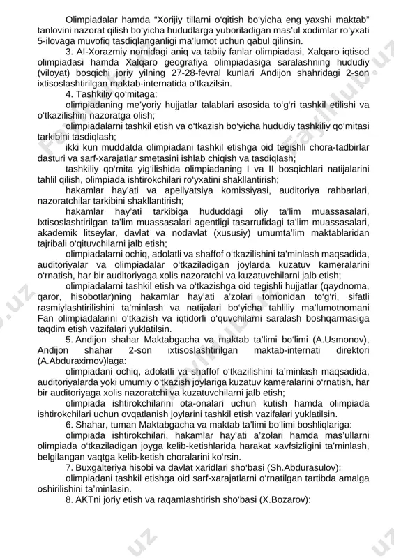 o‘tkazish bo‘yicha yo‘riqnoma 2-ilovaga muvofiq tasdiqlanganligi; xalqaro geografiya olimpiadasiga saralashning hududiy (viloyat) bosqichini o‘tkazish bo‘yicha yo‘riqnoma 3-ilovaga muvofiq tasdiqlanganligi; al-xorazmiy nomidagi aniq va tabiiy fanlar olimpiadasi, xalqaro iqtisod olimpiadasi hamda xalqaro geografiya olimpiadasiga saralashning hududiy (viloyat) bosqichini tashkil etish va o‘tkazish bo‘yicha sarf-xarajatlar smetasi 4-ilovaga muvofiq; olimpiadalar hamda “xorijiy tillarni o‘qitish bo‘yicha eng yaxshi maktab” tanlovini nazorat qilish bo‘yicha hududlarga yuboriladigan mas’ul xodimlar ro‘yxati 5-ilovaga muvofiq tasdiqlanganligi ma’lumot uchun qabul qilinsin. 3. ai-xorazmiy nomidagi aniq va tabiiy fanlar olimpiadasi, xalqaro iqtisod olimpiadasi hamda xalqaro geografiya olimpiadasiga saralashning hududiy (viloyat) bosqichi joriy yilning 27-28-fevral kunlari andijon shahridagi 2-son ixtisoslashtirilgan maktab-internatida o‘tkazilsin. 4. tashkiliy qo‘mitaga: olimpiadaning me’yoriy hujjatlar talablari asosida to‘g‘ri tashkil etilishi va o‘tkazilishini nazoratga olish; olimpiadalarni tashkil etish va o‘tkazish bo‘yicha hududiy tashkiliy qo‘mitasi tarkibini tasdiqlash; ikki kun muddatda olimpiadani tashkil etishga oid tegishli chora-tadbirlar dasturi va sarf-xarajatlar smetasini ishlab chiqish va tasdiqlash; tashkiliy qo‘mita yig‘ilishida olimpiadaning i va ii …