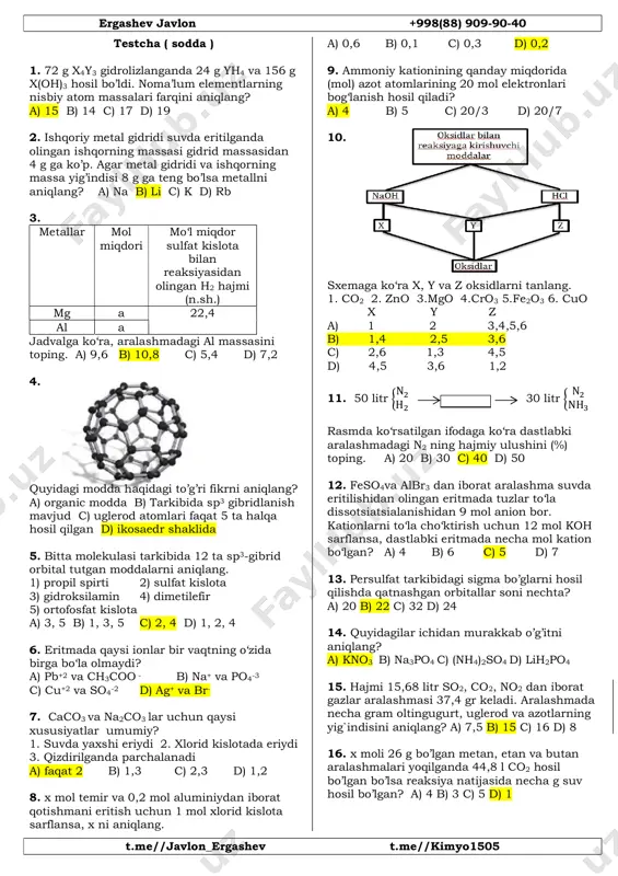 uzlar to‘la dissotsiatsialanishidan 9 mol anion bor. kationlarni to‘la cho‘ktirish uchun 12 mol koh sarflansa, dastlabki eritmada necha mol kation bo‘lgan? a) 4 b) 6 c) 5 d) 7 13. persulfat tarkibidagi sigma bo’glarni hosil qilishda qatnashgan orbitallar soni nechta? a) 20 b) 22 c) 32 d) 24 14. quyidagilar ichidan murakkab o’g’itni aniqlang? a) kno3 b) na3po4 c) (nh4)2so4 d) lih2po4 15. hajmi 15,68 litr so2, co2, no2 dan iborat gazlar aralashmasi 37,4 gr keladi. aralashmada necha gram oltingugurt, uglerod va azotlarning yig`indisini aniqlang? a) 7,5 b) 15 c) 16 d) 8 16. x moli 26 g bo’lgan metan, etan va butan aralashmalari yoqilganda 44,8 l co2 hosil bo’lgan bo’lsa reaksiya natijasida necha g suv hosil bo’lgan? a) 4 b) 3 c) 5 d) 1 ergashev javlon +998(88) 909-90-40 t.me//javlon_ergashev t.me//kimyo1505 testcha ( sodda ) 1. 72 g x4y3 gidrolizlanganda 24 g yh4 va 156 g x(oh)3 hosil bo’ldi. …