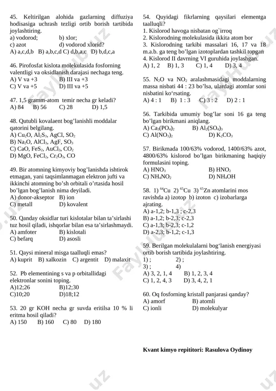 umiy massasiga tengdir” a) tarkibning doimiylik qonuni b) moddalar massasining saqlanish qonuni c) ekvivalentlar qonuni d) avagadro qonuni 45. keltirilgan alohida gazlarning diffuziya hodisasiga uchrash tezligi ortib borish tartibida joylashtiring. a) vodorod; b) xlor; c) azot d) vodorod xlorid? a) a,c,d,b b) a,b,c,d c) d,b,a,c d) b,d,c,a 46. pirofosfat kislota molekulasida fosforning valentligi va oksidlanish darajasi nechaga teng. a) v va +3 b) iii va +3 c) v va +5 d) iii va +5 47. 1,5 gramm-atom temir necha gr keladi? a) 84 b) 56 c) 28 d) 1,5 48. qutubli kovalaent bog’lanishli moddalar qatorini belgilang. a) cu2o, al2s3, agcl, so2 b) na2o, alcl3, agf, so3 c) cao, fes2, aucl3, co2 d) mgo, fecl2, cr2o3, co 49. bir atomning kimyoviy bog’lanishda ishtirok etmagan, yani taqsimlanmagan elektron jufti va ikkinchi atomning bo’sh orbitali o’rtasida hosil bo’lgan bog’lanish nima deyiladi. a) donor-akseptor b) ion c) metall d) kovalent 50. qanday oksidlar turi …