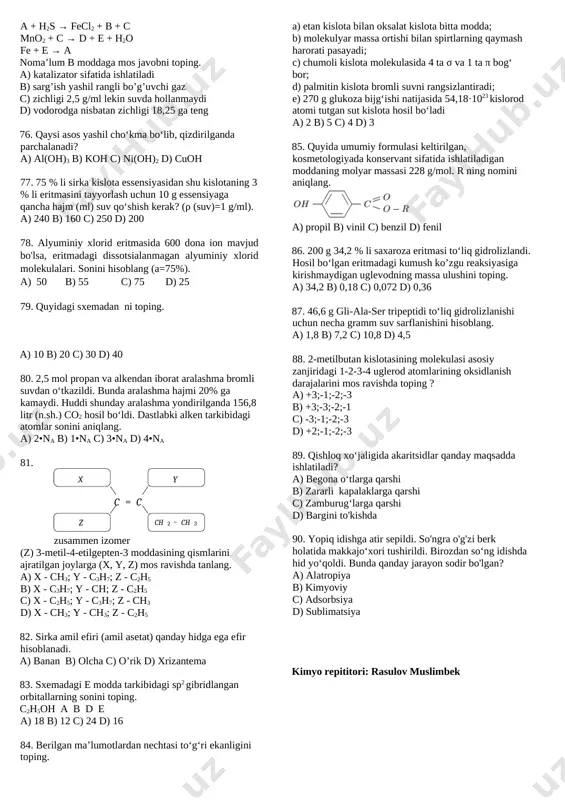 anday o‘zgaradi. a) 1,6 grammga kamayadi b) 1,6 grammga ortadi c) 6,4 grammga kamayadi d) 6,4 grammga ortadi 74. a + b ↔ 2c yuqoridagi sistemada a va b moddalarning dastlabki konsentratsiyasi mos ravishda 5 va x ga teng. a moddadan 60% sarflangandan so’ng, kimyoviy muvozanat qaror topdi. x ni aniqlang. (km=1,5) a) 12 b) 10 c) 9 d) 13 75. a + h2s → fecl2 + b + c mno2 + c → d + e + h2o fe + e → a noma’lum b moddaga mos javobni toping. a) katalizator sifatida ishlatiladi b) sarg’ish yashil rangli bo’g’uvchi gaz c) zichligi 2,5 g/ml lekin suvda hollanmaydi d) vodorodga nisbatan zichligi 18,25 ga teng 76. qaysi asos yashil cho‘kma bo‘lib, qizdirilganda parchalanadi? a) al(oh)3 b) koh c) ni(oh)2 d) cuoh 77. 75 % li sirka kislota essensiyasidan shu kislotaning 3 % li eritmasini tayyorlash uchun 10 g essensiyaga qancha hajm …